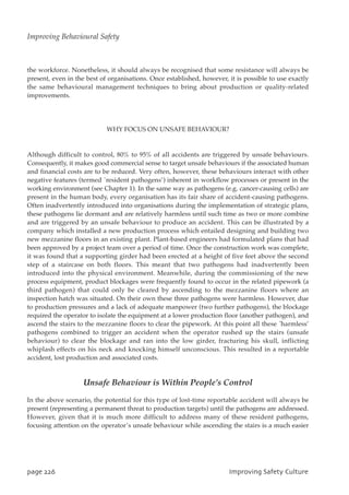 the workforce. Nonetheless, it should always be recognised that some resistance will always be
present, even in the best of organisations. Once established, however, it is possible to use exactly
the same behavioural management techniques to bring about production or quality-related
improvements.
WHY FOCUS ON UNSAFE BEHAVIOUR?
Although difficult to control, 80% to 95% of all accidents are triggered by unsafe behaviours.
Consequently, it makes good commercial sense to target unsafe behaviours if the associated human
and financial costs are to be reduced. Very often, however, these behaviours interact with other
negative features (termed `resident pathogens’) inherent in workflow processes or present in the
working environment (see Chapter 1). In the same way as pathogens (e.g. cancer-causing cells) are
present in the human body, every organisation has its fair share of accident-causing pathogens.
Often inadvertently introduced into organisations during the implementation of strategic plans,
these pathogens lie dormant and are relatively harmless until such time as two or more combine
and are triggered by an unsafe behaviour to produce an accident. This can be illustrated by a
company which installed a new production process which entailed designing and building two
new mezzanine floors in an existing plant. Plant-based engineers had formulated plans that had
been approved by a project team over a period of time. Once the construction work was complete,
it was found that a supporting girder had been erected at a height of five feet above the second
step of a staircase on both floors. This meant that two pathogens had inadvertently been
introduced into the physical environment. Meanwhile, during the commissioning of the new
process equipment, product blockages were frequently found to occur in the related pipework (a
third pathogen) that could only be cleared by ascending to the mezzanine floors where an
inspection hatch was situated. On their own these three pathogens were harmless. However, due
to production pressures and a lack of adequate manpower (two further pathogens), the blockage
required the operator to isolate the equipment at a lower production floor (another pathogen), and
ascend the stairs to the mezzanine floors to clear the pipework. At this point all these `harmless’
pathogens combined to trigger an accident when the operator rushed up the stairs (unsafe
behaviour) to clear the blockage and ran into the low girder, fracturing his skull, inflicting
whiplash effects on his neck and knocking himself unconscious. This resulted in a reportable
accident, lost production and associated costs.
Unsafe Behaviour is Within People’s Control
In the above scenario, the potential for this type of lost-time reportable accident will always be
present (representing a permanent threat to production targets) until the pathogens are addressed.
However, given that it is much more difficult to address many of these resident pathogens,
focusing attention on the operator’s unsafe behaviour while ascending the stairs is a much easier
qbhf337 JnqspwjohTbgfuzDvmuvsf
Improving Behavioural Safety
 