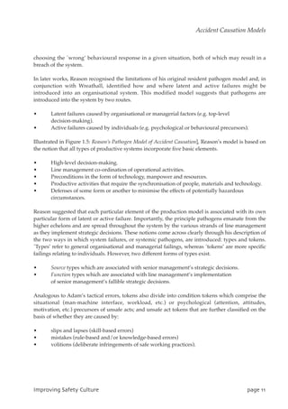 choosing the `wrong’ behavioural response in a given situation, both of which may result in a
breach of the system.
In later works, Reason recognised the limitations of his original resident pathogen model and, in
conjunction with Wreathall, identified how and where latent and active failures might be
introduced into an organisational system. This modified model suggests that pathogens are
introduced into the system by two routes.
• Latent failures caused by organisational or managerial factors (e.g. top-level
decision-making).
• Active failures caused by individuals (e.g. psychological or behavioural precursors).
Illustrated in Figure 1.5: Reason’s Pathogen Model of Accident Causation], Reason’s model is based on
the notion that all types of productive systems incorporate five basic elements.
• High-level decision-making.
• Line management co-ordination of operational activities.
• Preconditions in the form of technology, manpower and resources.
• Productive activities that require the synchronisation of people, materials and technology.
• Defenses of some form or another to minimise the effects of potentially hazardous
circumstances.
Reason suggested that each particular element of the production model is associated with its own
particular form of latent or active failure. Importantly, the principle pathogens emanate from the
higher echelons and are spread throughout the system by the various strands of line management
as they implement strategic decisions. These notions come across clearly through his description of
the two ways in which system failures, or systemic pathogens, are introduced: types and tokens.
`Types’ refer to general organisational and managerial failings, whereas `tokens’ are more specific
failings relating to individuals. However, two different forms of types exist.
• Source types which are associated with senior management’s strategic decisions.
• Function types which are associated with line management’s implementation
of senior management’s fallible strategic decisions.
Analogous to Adam’s tactical errors, tokens also divide into condition tokens which comprise the
situational (man-machine interface, workload, etc.) or psychological (attention, attitudes,
motivation, etc.) precursors of unsafe acts; and unsafe act tokens that are further classified on the
basis of whether they are caused by:
• slips and lapses (skill-based errors)
• mistakes (rule-based and/or knowledge-based errors)
• volitions (deliberate infringements of safe working practices).
JnqspwjohTbgfuzDvmuvsf qbhf22
Accident Causation Models
 