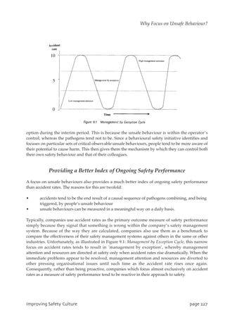 option during the interim period. This is because the unsafe behaviour is within the operator’s
control, whereas the pathogens tend not to be. Since a behavioural safety initiative identifies and
focuses on particular sets of critical observable unsafe behaviours, people tend to be more aware of
their potential to cause harm. This then gives them the mechanism by which they can control both
their own safety behaviour and that of their colleagues.
Providing a Better Index of Ongoing Safety Performance
A focus on unsafe behaviours also provides a much better index of ongoing safety performance
than accident rates. The reasons for this are twofold:
• accidents tend to be the end result of a causal sequence of pathogens combining, and being
triggered, by people’s unsafe behaviour
• unsafe behaviours can be measured in a meaningful way on a daily basis.
Typically, companies use accident rates as the primary outcome measure of safety performance
simply because they signal that something is wrong within the company’s safety management
system. Because of the way they are calculated, companies also use them as a benchmark to
compare the effectiveness of their safety management systems against others in the same or other
industries. Unfortunately, as illustrated in Figure 9.1: Management by Exception Cycle, this narrow
focus on accident rates tends to result in `management by exception’, whereby management
attention and resources are directed at safety only when accident rates rise dramatically. When the
immediate problems appear to be resolved, management attention and resources are diverted to
other pressing organisational issues until such time as the accident rate rises once again.
Consequently, rather than being proactive, companies which focus almost exclusively on accident
rates as a measure of safety performance tend to be reactive in their approach to safety.
JnqspwjohTbgfuzDvmuvsf qbhf338
Why Focus on Unsafe Behaviour?
 