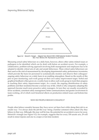 Measuring actual safety behaviour on a daily basis, however, allows other safety-related issues or
pathogens to be identified which can be dealt with before an accident occurs. For example, a
collaborative, problem-solving approach involving both management and employees has to be
adopted to identify critical sets of safe and unsafe behaviours. These critical safety behaviours are
then used as the unit of measurement by developing departmental safety performance inventories
which provide the basis for personnel to systematically monitor and observe their colleagues’
ongoing safety behaviour on a daily basis in an enabling atmosphere. Based on the results of this
peer to peer monitoring, each work group set their own safety improvement target. Verbal and
graphical feedback is then given on a weekly basis to allow each work group to track their progress
in reaching their safety improvement target. As a result, the ongoing identification of safety
problems and their resolution become a normal way of life, which is why companies adopting this
approach become much more proactive safety managers. In turn they are usually rewarded by
fewer accidents, consistent safety management, better communications and greater involvement in
team-working, all of which exert beneficial effects on production related issues and bottom-line
profits.
WHY DO PEOPLE BEHAVE UNSAFELY?
People often behave unsafely because they have never yet been hurt while doing their job in an
unsafe way: `I’ve always done the job this way’ being a familiar comment when asked why they
behave in that way. Although, this may well be true, the potential for an accident is never far away.
Heinrich’s triangle (see Figure 9.2), for example, suggests that for every 330 unsafe acts, 29 will
result in minor injuries and one in a major or lost-time incident.
qbhf339 JnqspwjohTbgfuzDvmuvsf
Improving Behavioural Safety
 