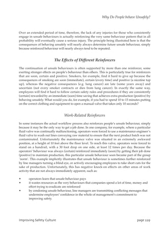 Over an extended period of time, therefore, the lack of any injuries for those who consistently
engage in unsafe behaviours is actually reinforcing the very same behaviour pattern that in all
probability will eventually cause a serious injury. The principle being illustrated here is that the
consequences of behaving unsafely will nearly always determine future unsafe behaviour, simply
because reinforced behaviour will nearly always tend to be repeated.
The Effects of Different Reinforcers
The continuation of unsafe behaviours is often supported by more than one reinforcer, some
exerting stronger effects on people’s behaviour than others. This is particularly true for reinforcers
that are soon, certain and positive. Smokers, for example, find it hard to give up because the
consequences of smoking are soon (immediate), certain (every time) and positive (a nicotine top
up), whereas the negative consequences (e.g. lung cancer) are late (some years away) and
uncertain (not every smoker contracts or dies from lung cancer). In exactly the same way,
employees will find it hard to follow certain safety rules and procedures if they are consistently
(certain) rewarded by an immediate (soon) time saving that achieves extra production (positive) by
behaving unsafely. What would you do, for example, if you had to spend 10 to 15 minutes putting
on the correct clothing and equipment to open a manual valve that takes only 10 seconds?
Work-Related Reinforcers
In some instances the actual workflow process also reinforces people’s unsafe behaviour, simply
because it may be the only way to get a job done. In one company, for example, where a particular
fluid valve was continually malfunctioning, operators were forced to use a maintenance engineer’s
fluid valve to wash out lines conveying raw material to ensure that the next product batch was not
contaminated. Unfortunately the maintenance valve was situated in an extremely awkward
position, at a height of 10 feet above the floor level. To reach this valve, operators were forced to
stand on a handrail, with a 30 foot drop on one side, at least 12 times per day. Because the
operators’ behaviour was always (certain) reinforced immediately (soon) by getting their job done
(positive) to maintain production, this particular unsafe behaviour soon became part of the group
`norm’. This example implicitly illustrates that unsafe behaviour is sometimes further reinforced
by line managers turning a blind eye, or actively encouraging employees to take short cuts for the
sake of production. Unfortunately, this has negative knock-on effects on other areas of work
activity that are not always immediately apparent, such as:
• operators learn that unsafe behaviour pays
• it wastes resources as the very behaviours that companies spend a lot of time, money and
effort trying to eradicate are reinforced
• by condoning unsafe behaviour, line managers are transmitting conflicting messages that
undermine employees’ confidence in the whole of management’s commitment to
improving safety.
JnqspwjohTbgfuzDvmuvsf qbhf33:
Why Do People behave Unsafely?
 