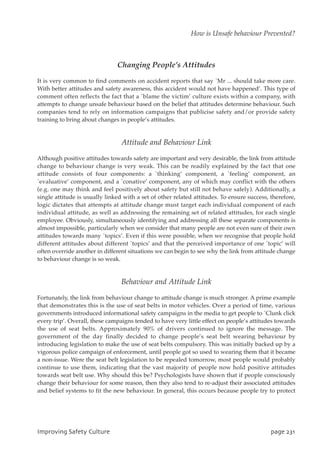 Changing People’s Attitudes
It is very common to find comments on accident reports that say `Mr ... should take more care.
With better attitudes and safety awareness, this accident would not have happened’. This type of
comment often reflects the fact that a `blame the victim’ culture exists within a company, with
attempts to change unsafe behaviour based on the belief that attitudes determine behaviour. Such
companies tend to rely on information campaigns that publicise safety and/or provide safety
training to bring about changes in people’s attitudes.
Attitude and Behaviour Link
Although positive attitudes towards safety are important and very desirable, the link from attitude
change to behaviour change is very weak. This can be readily explained by the fact that one
attitude consists of four components: a `thinking’ component, a `feeling’ component, an
`evaluative’ component, and a `conative’ component, any of which may conflict with the others
(e.g. one may think and feel positively about safety but still not behave safely). Additionally, a
single attitude is usually linked with a set of other related attitudes. To ensure success, therefore,
logic dictates that attempts at attitude change must target each individual component of each
individual attitude, as well as addressing the remaining set of related attitudes, for each single
employee. Obviously, simultaneously identifying and addressing all these separate components is
almost impossible, particularly when we consider that many people are not even sure of their own
attitudes towards many `topics’. Even if this were possible, when we recognise that people hold
different attitudes about different `topics’ and that the perceived importance of one `topic’ will
often override another in different situations we can begin to see why the link from attitude change
to behaviour change is so weak.
Behaviour and Attitude Link
Fortunately, the link from behaviour change to attitude change is much stronger. A prime example
that demonstrates this is the use of seat belts in motor vehicles. Over a period of time, various
governments introduced informational safety campaigns in the media to get people to `Clunk click
every trip’. Overall, these campaigns tended to have very little effect on people’s attitudes towards
the use of seat belts. Approximately 90% of drivers continued to ignore the message. The
government of the day finally decided to change people’s seat belt wearing behaviour by
introducing legislation to make the use of seat belts compulsory. This was initially backed up by a
vigorous police campaign of enforcement, until people got so used to wearing them that it became
a non-issue. Were the seat belt legislation to be repealed tomorrow, most people would probably
continue to use them, indicating that the vast majority of people now hold positive attitudes
towards seat belt use. Why should this be? Psychologists have shown that if people consciously
change their behaviour for some reason, then they also tend to re-adjust their associated attitudes
and belief systems to fit the new behaviour. In general, this occurs because people try to protect
JnqspwjohTbgfuzDvmuvsf qbhf342
How is Unsafe behaviour Prevented?
 