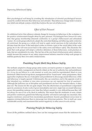 their psychological well being by avoiding the introduction of stressful psychological tension
caused by conflicts between their behaviour and attitudes. Thus behaviour change tends to lead to
new belief and attitude systems which then buttress the new set of behaviours.
Effect of Peer Pressure
An additional factor that enhances attitude change by focusing on behaviour in the workplace is
the positive reinforcement bought about by peer pressure. Psychologists have known for some
time that group membership demands conformity to a group’s behavioural and attitudinal
`norms’. If a work group collectively adopts the norm that thinking and behaving safely is best for
all concerned, the group as a whole will tend to apply social sanctions to the individual who
deviates from the norm. If the individual wishes to remain a part of the social fabric of the work
group, he or she will soon revert back to the safety norm and behave safely. This illustrates the
point that work groups will adopt a collective definition of those behaviours, work practices or
tasks that are considered to be risky. This fact lies at the very heart of behavioural safety initiatives,
simply because the essence of any safety improvement initiative must be to help work groups to
redefine positively their own safety-related norms.
Punishing People Until they Behave Safely
The methods adopted to change group safety norms can lead to positive or negative effects. Some
approaches to safety management are heavily reliant on the use of authority, fear and punishment
(i.e. if you do not behave in a safe manner at work you could be reprimanded, fined or even
dismissed). Often found in top-down, management-driven `brand name’ safety programmes, these
approaches emphasise the use of discipline and punishment to discourage unsafe behaviour, while
safe behaviour is largely ignored. Unfortunately, this can sometimes end in the opposite result to
that intended (e.g. accident or near miss occurrences are not reported for fear of sanctions).
Although the judicious use of discipline and punishment can have the intended effects, it often
does not. The reasons for this are quite simple. First, the effectiveness of punishment is dependent
upon its consistency. It only works if given immediately and every single time an unsafe behaviour
occurs, but punishing someone every time they behave unsafely is very difficult because they will
not always be seen to do so by those in authority. This means that the multitude of soon, certain
and positive reinforcers gained from behaving unsafely will tend to outweigh any uncertain, late,
negative reinforcers received from inconsistent punishment. Second, punishment serves more to
suppress existing behaviour than to encourage new behaviour patterns. This in itself can cause
considerable anxiety and resentment that surface negatively in other areas of work activity.
Praising People for Behaving Safely
Given all the problems outlined above, how can line management ensure that the reinforcers for
qbhf343 JnqspwjohTbgfuzDvmuvsf
Improving Behavioural Safety
 