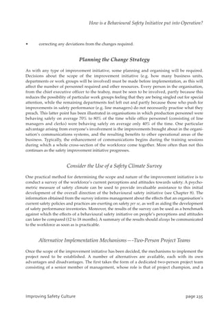 • correcting any deviations from the changes required.
Planning the Change Strategy
As with any type of improvement initiative, some planning and organising will be required.
Decisions about the scope of the improvement initiative (e.g. how many business units,
departments or work groups will be involved) must be made before implementation, as this will
affect the number of personnel required and other resources. Every person in the organisation,
from the chief executive officer to the teaboy, must be seen to be involved, partly because this
reduces the possibility of particular work groups feeling that they are being singled out for special
attention, while the remaining departments feel left out and partly because those who push for
improvements in safety performance (e.g. line managers) do not necessarily practise what they
preach. This latter point has been illustrated in organisations in which production personnel were
behaving safely on average 70% to 80% of the time while office personnel (consisting of line
managers and clerks) were behaving safely on average only 40% of the time. One particular
advantage arising from everyone’s involvement is the improvements brought about in the organi-
sation’s communications systems, and the resulting benefits to other operational areas of the
business. Typically, the enhancement of communications begins during the training sessions
during which a whole cross-section of the workforce come together. More often than not this
continues as the safety improvement initiative progresses.
Consider the Use of a Safety Climate Survey
One practical method for determining the scope and nature of the improvement initiative is to
conduct a survey of the workforce’s current perceptions and attitudes towards safety. A psycho-
metric measure of safety climate can be used to provide invaluable assistance to this initial
development of the overall direction of the behavioural safety initiative (see Chapter 8). The
information obtained from the survey informs management about the effects that an organisation’s
current safety policies and practices are exerting on safety per se, as well as aiding the development
of safety performance inventories. Moreover, the results of the survey can be used as a benchmark
against which the effects of a behavioural safety initiative on people’s perceptions and attitudes
can later be compared (12 to 18 months). A summary of the results should always be communicated
to the workforce as soon as is practicable.
Alternative Implementation Mechanisms—-Two-Person Project Teams
Once the scope of the improvement initiative has been decided, the mechanisms to implement the
project need to be established. A number of alternatives are available, each with its own
advantages and disadvantages. The first takes the form of a dedicated two-person project team
consisting of a senior member of management, whose role is that of project champion, and a
JnqspwjohTbgfuzDvmuvsf qbhf346
How is a Behavioural Safety Initiative put into Operation?
 