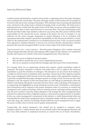 workforce-based administrative assistant who provides a supporting role to the project champion
and co-ordinates the overall effort. The main advantage resides in the fact that only two people are
involved in the day-to-day running of the project. This minimises time resourcing and operational
costs, and leads to the project team’s intimate knowledge of the overall effort. The latter point is
important because it means that the project team will be fully conversant with any problem areas
and will also be able to make rapid decisions to overcome them. The main disadvantage arises
from the fact that if either team member is absent for any reason, the other person will bear all the
responsibility for the smooth day-to-day running of the project. By way of example, it is not
unknown for the senior manager designated as project champion to be so overtaken with
operational duties that complete operational responsibility for the behavioural initiative is borne
solely by the administrative assistant for an extended period of time. If the two-person project
team approach is adopted, therefore, it may be wise to ensure that the administrative assistant
possesses the necessary managerial skills to see the various stages of the project through.
Project personnel’s roles—-project champion. Since the project champion’s role is mainly concerned
with providing leadership, direction and ongoing visible support for the initiative, it is usually best
that this task be given to a member of the senior management team. This is because:
• they have access to high level decision-makers
• they are able to sanction the use of various organisational resources
• they are in a position to ensure that line managers play their part in the overall initiative.
For example, plans for an engineering solution that requires capital expenditure might be
proposed. The project champion’s seniority will enable him or her to approve the necessary
expenditure or gain the attention of colleagues. The champion can also ensure that funding is
available for the provision of feedback charts and other resource items that might be required.
Since senior management will be heavily involved in other aspects of the organisation’s business, it
is generally accepted that the project champion spends an average of only one hour per day in the
champion’s role, the majority of this time being taken up with talking to subordinates about the
initiative and dealing with specific issues that may have arisen, such as checking on the progress of
an engineering item highlighted as unsafe during the previous week. Nonetheless, a much greater
time commitment will be required of the project champion when it is necessary to conduct line
management and workforce briefings, observer training sessions and target-setting meetings. It
may also prove useful to rotate the project champion’s role amongst the senior management team
each time two phases have been completed (a phase is a time period of approximately six months).
In this way, senior management’s commitment to the initiative is visibly demonstrated while also
ensuring that the whole of the management team is intimately familiar with the overall process. At
some later stage, this collective knowledge should enable the senior management team to apply
the process to other areas of activity such as quality and production.
Categorically, the project champion’s role should not be assigned to company safety
managers/advisors—-simply because they do not normally fulfil a line management function and
have very little authority to implement decisions or sanction the use of funds. Nonetheless,
qbhf347 JnqspwjohTbgfuzDvmuvsf
Improving Behavioural Safety
 