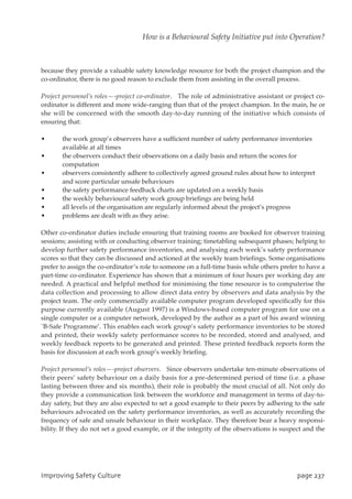 because they provide a valuable safety knowledge resource for both the project champion and the
co-ordinator, there is no good reason to exclude them from assisting in the overall process.
Project personnel’s roles—-project co-ordinator. The role of administrative assistant or project co-
ordinator is different and more wide-ranging than that of the project champion. In the main, he or
she will be concerned with the smooth day-to-day running of the initiative which consists of
ensuring that:
• the work group’s observers have a sufficient number of safety performance inventories
available at all times
• the observers conduct their observations on a daily basis and return the scores for
computation
• observers consistently adhere to collectively agreed ground rules about how to interpret
and score particular unsafe behaviours
• the safety performance feedback charts are updated on a weekly basis
• the weekly behavioural safety work group briefings are being held
• all levels of the organisation are regularly informed about the project’s progress
• problems are dealt with as they arise.
Other co-ordinator duties include ensuring that training rooms are booked for observer training
sessions; assisting with or conducting observer training; timetabling subsequent phases; helping to
develop further safety performance inventories, and analysing each week’s safety performance
scores so that they can be discussed and actioned at the weekly team briefings. Some organisations
prefer to assign the co-ordinator’s role to someone on a full-time basis while others prefer to have a
part-time co-ordinator. Experience has shown that a minimum of four hours per working day are
needed. A practical and helpful method for minimising the time resource is to computerise the
data collection and processing to allow direct data entry by observers and data analysis by the
project team. The only commercially available computer program developed specifically for this
purpose currently available (August 1997) is a Windows-based computer program for use on a
single computer or a computer network, developed by the author as a part of his award winning
`B-Safe Programme’. This enables each work group’s safety performance inventories to be stored
and printed, their weekly safety performance scores to be recorded, stored and analysed, and
weekly feedback reports to be generated and printed. These printed feedback reports form the
basis for discussion at each work group’s weekly briefing.
Project personnel’s roles—-project observers. Since observers undertake ten-minute observations of
their peers’ safety behaviour on a daily basis for a pre-determined period of time (i.e. a phase
lasting between three and six months), their role is probably the most crucial of all. Not only do
they provide a communication link between the workforce and management in terms of day-to-
day safety, but they are also expected to set a good example to their peers by adhering to the safe
behaviours advocated on the safety performance inventories, as well as accurately recording the
frequency of safe and unsafe behaviour in their workplace. They therefore bear a heavy responsi-
bility. If they do not set a good example, or if the integrity of the observations is suspect and the
JnqspwjohTbgfuzDvmuvsf qbhf348
How is a Behavioural Safety Initiative put into Operation?
 