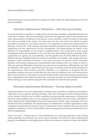 safety performance scores recorded do not appear to reflect reality, the whole programme will soon
lose its credibility.
Alternative Implementation Mechanisms—-Plant Steering Committee
A second alternative consists of a single plant-wide steering committee comprising between five
and twelve members. The main advantages offered by this approach reside in the potential site-
wide representation of different work groups on the committee which can help to encourage
site-wide ownership of the project. It is also easier for the work load to be shared if project
personnel are absent for any reason. However, it is important to ensure that representation is
balanced. At least 70% of the steering committee should be shopfloor-based, with the remainder
comprising first line supervisors and line management. The disadvantages lie mainly in the
diffusion of responsibility for the project’s implementation. This could lead to poor project
management unless the committee is very clear about its relationship with the remainder of the
organisation, its agenda, its responsibilities, and the specific roles of all the different members.
Similarly, because shopfloor-based personnel are not likely to be familiar with strategic decision-
making or other committee functions, it may prove necessary to provide all the committee
members with decision-making and communication skills training at the very outset, in order to
offset any potential difficulties arising from any one person’s inexperience. Although this may add
considerably to the project’s operational costs, this type of training could also prove beneficial to
the organisation’s other business activities. Similarly, it is important to recognise that the
committee members also have to fulfil other job roles and will, therefore, have to be released from
their normal activities. In the present economic climate and the recent downsizing of manpower in
many organisations, this could mean that many committee members may find it difficult to attend
all the meetings, or may only be assigned to the committee for relatively short periods.
Alternative Implementation Mechanisms—-Existing Safety Committee
A third alternative is to use an organisation’s existing safety committee to implement the initiative
rather than set up a separate steering committee. The main advantages are that existing members
will be familiar with the way in which committees function and the organisation’s existing and
historical safety problems; they are also comprised of individuals who are already committed to
safety. Moreover, the relationships between the organisation and the safety committee will have
already been fully established. The disadvantages are related to how well the organisation’s safety
committee has performed in the past and its composition. If the committee has generally been
regarded as ineffective, or if it is dominated by senior management and safety professionals, its use
may be inappropriate.
Project committees. If the project is to be implemented via a steering committee or the existing
safety committee, the different roles of the various members will need to be clearly defined and
properly co-ordinated to avoid duplication of effort and confusion. A number of basic tasks fulfiled
qbhf349 JnqspwjohTbgfuzDvmuvsf
Improving Behavioural Safety
 