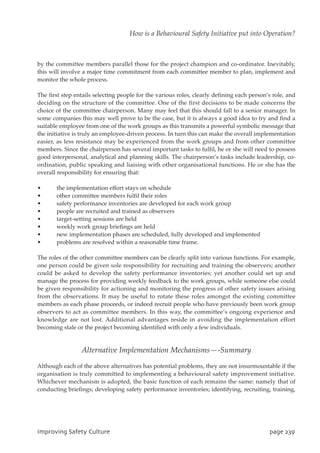 by the committee members parallel those for the project champion and co-ordinator. Inevitably,
this will involve a major time commitment from each committee member to plan, implement and
monitor the whole process.
The first step entails selecting people for the various roles, clearly defining each person’s role, and
deciding on the structure of the committee. One of the first decisions to be made concerns the
choice of the committee chairperson. Many may feel that this should fall to a senior manager. In
some companies this may well prove to be the case, but it is always a good idea to try and find a
suitable employee from one of the work groups as this transmits a powerful symbolic message that
the initiative is truly an employee-driven process. In turn this can make the overall implementation
easier, as less resistance may be experienced from the work groups and from other committee
members. Since the chairperson has several important tasks to fulfil, he or she will need to possess
good interpersonal, analytical and planning skills. The chairperson’s tasks include leadership, co-
ordination, public speaking and liaising with other organisational functions. He or she has the
overall responsibility for ensuring that:
• the implementation effort stays on schedule
• other committee members fulfil their roles
• safety performance inventories are developed for each work group
• people are recruited and trained as observers
• target-setting sessions are held
• weekly work group briefings are held
• new implementation phases are scheduled, fully developed and implemented
• problems are resolved within a reasonable time frame.
The roles of the other committee members can be clearly split into various functions. For example,
one person could be given sole responsibility for recruiting and training the observers; another
could be asked to develop the safety performance inventories; yet another could set up and
manage the process for providing weekly feedback to the work groups, while someone else could
be given responsibility for actioning and monitoring the progress of other safety issues arising
from the observations. It may be useful to rotate these roles amongst the existing committee
members as each phase proceeds, or indeed recruit people who have previously been work group
observers to act as committee members. In this way, the committee’s ongoing experience and
knowledge are not lost. Additional advantages reside in avoiding the implementation effort
becoming stale or the project becoming identified with only a few individuals.
Alternative Implementation Mechanisms—-Summary
Although each of the above alternatives has potential problems, they are not insurmountable if the
organisation is truly committed to implementing a behavioural safety improvement initiative.
Whichever mechanism is adopted, the basic function of each remains the same: namely that of
conducting briefings; developing safety performance inventories; identifying, recruiting, training,
JnqspwjohTbgfuzDvmuvsf qbhf34:
How is a Behavioural Safety Initiative put into Operation?
 