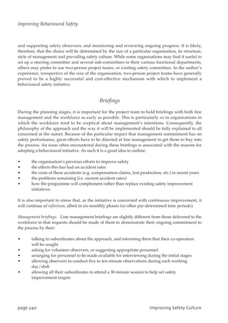 and supporting safety observers; and monitoring and reviewing ongoing progress. It is likely,
therefore, that the choice will be determined by the size of a particular organisation, its structure,
style of management and prevailing safety culture. While some organisations may find it useful to
set up a steering committee and several sub-committees in their various functional departments,
others may prefer to use two-person project teams, or existing safety committees. In the author’s
experience, irrespective of the size of the organisation, two-person project teams have generally
proved to be a highly successful and cost-effective mechanism with which to implement a
behavioural safety initiative.
Briefings
During the planning stages, it is important for the project team to hold briefings with both line
management and the workforce as early as possible. This is particularly so in organisations in
which the workforce tend to be sceptical about management’s intentions. Consequently, the
philosophy of the approach and the way it will be implemented should be fully explained to all
concerned at the outset. Because of the particular impact that management commitment has on
safety performance, great efforts have to be directed at line management to get them to buy into
the process. An issue often encountered during these briefings is associated with the reasons for
adopting a behavioural initiative. As such it is a good idea to outline:
• the organisation’s previous efforts to improve safety
• the effects this has had on accident rates
• the costs of these accidents (e.g. compensation claims, lost production, etc.) in recent years
• the problems remaining (i.e. current accident rates)
• how the programme will complement rather than replace existing safety improvement
initiatives.
It is also important to stress that, as the initiative is concerned with continuous improvement, it
will continue ad infinitum, albeit in six-monthly phases (or other pre-determined time periods).
Management briefings. Line management briefings are slightly different from those delivered to the
workforce in that requests should be made of them to demonstrate their ongoing commitment to
the process by their:
• talking to subordinates about the approach, and informing them that their co-operation
will be sought
• asking for volunteer observers, or suggesting appropriate personnel
• arranging for personnel to be made available for interviewing during the initial stages
• allowing observers to conduct five to ten-minute observations during each working
day/shift
• allowing all their subordinates to attend a 30-minute session to help set safety
improvement targets
qbhf351 JnqspwjohTbgfuzDvmuvsf
Improving Behavioural Safety
 
