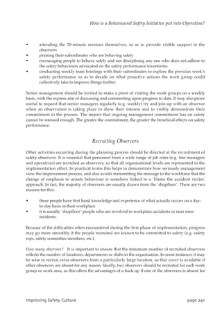 • attending the 30-minute sessions themselves, so as to provide visible support to the
observers
• praising their subordinates who are behaving safely
• encouraging people to behave safely and not disciplining any one who does not adhere to
the safety behaviours advocated on the safety performance inventories
• conducting weekly team briefings with their subordinates to explore the previous week’s
safety performance so as to decide on what proactive actions the work group could
collectively take to improve things further.
Senior management should be invited to make a point of visiting the work groups on a weekly
basis, with the express aim of discussing and commenting upon progress to date. It may also prove
useful to request that senior managers regularly (e.g. weekly) try and join up with an observer
when an observation is taking place to show their interest and to visibly demonstrate their
commitment to the process. The impact that ongoing management commitment has on safety
cannot be stressed enough. The greater the commitment, the greater the beneficial effects on safety
performance.
Recruiting Observers
Other activities occurring during the planning process should be directed at the recruitment of
safety observers. It is essential that personnel from a wide range of job roles (e.g. line managers
and operatives) are recruited as observers, so that all organisational levels are represented in the
implementation effort. In practical terms this helps to demonstrate how seriously management
view the improvement process, and also avoids transmitting the message to the workforce that the
change of emphasis to unsafe behaviour is somehow linked to a `blame the accident victim’
approach. In fact, the majority of observers are usually drawn from the `shopfloor’. There are two
reasons for this:
• these people have first hand knowledge and experience of what actually occurs on a day-
to-day basis in their workplace
• it is usually `shopfloor’ people who are involved in workplace accidents or near miss
incidents.
Because of the difficulties often encountered during the first phase of implementation, progress
may go more smoothly if the people recruited are known to be committed to safety (e.g. safety
reps, safety committee members, etc.).
How many observers? It is important to ensure that the minimum number of recruited observers
reflects the number of locations, departments or shifts in the organisation. In some instances it may
be wise to recruit extra observers from a particularly large location, so that cover is available if
other observers are absent for any reason. Ideally, two observers should be recruited for each work
group or work area, as this offers the advantages of a back-up if one of the observers is absent for
JnqspwjohTbgfuzDvmuvsf qbhf352
How is a Behavioural Safety Initiative put into Operation?
 