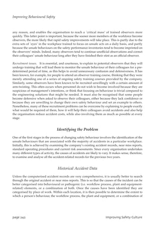 any reason, and enables the organisation to reach a `critical mass’ of trained observers more
quickly. This latter point is important, because the sooner more members of the workforce become
observers, the more likely that rapid safety improvements will take place. This is partly due to the
extra sets of `eyes’ in the workplace trained to focus on unsafe acts on a daily basis, and partly
because the unsafe behaviours on the safety performance inventories tend to become imprinted on
the observers’ minds. Indeed, many observers tend to continue unofficial observations and correct
their colleagues’ unsafe behaviour long after they have finished their stint as an official observer.
Recruitment issues. It is essential, and courteous, to explain to potential observers that they will
undergo training that will lead them to monitor the unsafe behaviour of their colleagues for a pre-
determined period of time, as this helps to avoid unnecessary confusion and defensiveness. It has
been known, for example, for people to attend an observer training course, thinking that they were
merely attending one of a series of ongoing safety training courses provided by the company.
Similarly, some observers have been known to be recruited unwillingly with a certain amount of
arm-twisting. This often occurs when personnel do not wish to become involved because they are
suspicious of management’s intentions, or think that focusing on behaviour is trivial compared to
the engineering solutions that might be needed. It must also be recognised that some people
become defensive when asked to observe their colleagues, either because they lack confidence or
because they are unwilling to change their own safety behaviour and set an example to others.
Nonetheless, many of these recruitment problems can be overcome by explaining to people exactly
what would be required of them, how it will help their colleagues avoid accidents and also help
the organisation reduce accident costs, while also involving them as much as possible at every
stage.
Identifying the Problem
One of the first stages in the process of changing safety behaviour involves the identification of the
unsafe behaviours that are associated with the majority of accidents in a particular workplace.
Initially, this is achieved by examining the company’s existing accident records, near miss reports,
standard operating procedures and current risk assessments. Since every organisation undertakes
many different types of activity, the causes of accidents are likely to vary. It makes sense, therefore,
to examine and analyse all the accident-related records for the previous two years.
Historical Accident Data
Unless the computerised accident records are very comprehensive, it is usually better to search
through the original accident or near miss reports. This is so that the causes of the incident can be
better categorised into behavioural or pathogenic (i.e. workflow process, plant and equipment-
related) elements, or a combination of both. Once the causes have been identified they are
categorised by place of work. Within each location, it is then possible to determine the extent to
which a person’s behaviour, the workflow process, the plant and equipment, or a combination of
qbhf353 JnqspwjohTbgfuzDvmuvsf
Improving Behavioural Safety
 