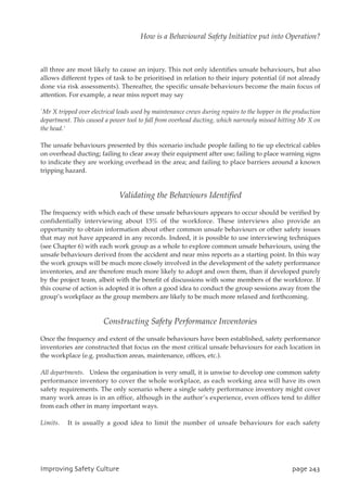 all three are most likely to cause an injury. This not only identifies unsafe behaviours, but also
allows different types of task to be prioritised in relation to their injury potential (if not already
done via risk assessments). Thereafter, the specific unsafe behaviours become the main focus of
attention. For example, a near miss report may say
`Mr X tripped over electrical leads used by maintenance crews during repairs to the hopper in the production
department. This caused a power tool to fall from overhead ducting, which narrowly missed hitting Mr X on
the head.’
The unsafe behaviours presented by this scenario include people failing to tie up electrical cables
on overhead ducting; failing to clear away their equipment after use; failing to place warning signs
to indicate they are working overhead in the area; and failing to place barriers around a known
tripping hazard.
Validating the Behaviours Identified
The frequency with which each of these unsafe behaviours appears to occur should be verified by
confidentially interviewing about 15% of the workforce. These interviews also provide an
opportunity to obtain information about other common unsafe behaviours or other safety issues
that may not have appeared in any records. Indeed, it is possible to use interviewing techniques
(see Chapter 6) with each work group as a whole to explore common unsafe behaviours, using the
unsafe behaviours derived from the accident and near miss reports as a starting point. In this way
the work groups will be much more closely involved in the development of the safety performance
inventories, and are therefore much more likely to adopt and own them, than if developed purely
by the project team, albeit with the benefit of discussions with some members of the workforce. If
this course of action is adopted it is often a good idea to conduct the group sessions away from the
group’s workplace as the group members are likely to be much more relaxed and forthcoming.
Constructing Safety Performance Inventories
Once the frequency and extent of the unsafe behaviours have been established, safety performance
inventories are constructed that focus on the most critical unsafe behaviours for each location in
the workplace (e.g. production areas, maintenance, offices, etc.).
All departments. Unless the organisation is very small, it is unwise to develop one common safety
performance inventory to cover the whole workplace, as each working area will have its own
safety requirements. The only scenario where a single safety performance inventory might cover
many work areas is in an office, although in the author’s experience, even offices tend to differ
from each other in many important ways.
Limits. It is usually a good idea to limit the number of unsafe behaviours for each safety
JnqspwjohTbgfuzDvmuvsf qbhf354
How is a Behavioural Safety Initiative put into Operation?
 