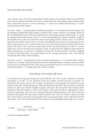 `safe’ column, and a `0’ in the corresponding `unsafe’ column. For example, if there were 10 forklift
truck drivers, and all 10 of them were seen to sound their horn when going around a blind corner,
they would all be scored as `safe’ by entering a `1’ in the safe column and entering a `0’ in the
corresponding unsafe column.
Recording `unsafes’. If some people are behaving unsafely, a `0’ is entered in the safe column, and
the number of people behaving unsafely is entered in the `unsafe’ column. For example, if three of
the 10 forklift truck drivers did not sound their horn when going around a blind corner `3’ would
be entered in the unsafe column, and a `0’ in the corresponding safe column. Similarly, if eight of
the forklift drivers did not sound their horn when going around a blind corner, `8’ would be
entered in the unsafe column and a `0’ in the corresponding safe column. It is important to note
that a single instance of an `unsafe’ behaviour for a safety performance inventory item always
cancels out all the `safe’ instances for that item. In this way, the proportion of `safe’ to `unsafe’
behaviours can be recorded and calculated, while ensuring that the slightest improvement in
safety performance is detected. In addition, because the scoring system is heavily weighted
towards unsafe behaviour, any improvements in the average percentage `safe’ score should
correspond with reality in the workplace.
Recording `unseens’. If a particular activity is not seen taking place, a `1’ is entered in the `unseen’
column. For example, if the behavioural item on the safety performance inventory refers to forklift
truck drivers sounding their horn when going around blind corners, and no-one is seen using a
forklift truck, then a `1’ is simply put in the `unseen’ column.
Calculating a Percentage Safe Score
To calculate the average percentage safe score, both the `safe’ and `unsafe’ columns are summed
separately, i.e. all the `1’s’ are summed in the safe column, and the amount of `unsafes’ are
summed in the unsafe column. The `unseens’ are ignored for the purposes of calculation, but are
used at a later date to help develop new safety performance inventories. The next step is to add the
number of `safes’ and `unsafes’ together to gain a total score. The sum of the `safe’ column is then
divided by the total number of `safes’ and `unsafes’. The product of this is multiplied by 100 to
produce a percentage `safe’ score. It is important that the weekly percentage `safe’ score is derived
from the summing of the observation results recorded in the `safe’ and `unsafe’ columns for each
day’s observations, and not by summing the daily average percentage `safes’, otherwise the final
percentage `safe’ score will be distorted. The formulae for calculating the percentage `safe’ score is:
A worked example might be
Total Safe
% SAFE = x 100
Total Safe + Total Unsafe
qbhf357 JnqspwjohTbgfuzDvmuvsf
Improving Behavioural Safety
 