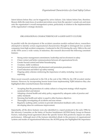 latent failures before they can be triggered by active failures. Like Adams before him, therefore,
Reason shifts the main focus of accident prevention away from the operator’s unsafe acts and more
onto the organisation’s overall management system, particularly in relation to the implementation
of the organisation’s strategic decisions.
ORGANISATIONAL CHARACTERISTICS OF A GOOD SAFETY CULTURE
In parallel with the development of the accident causation models outlined above, researchers
attempted to identify certain organisational characteristics thought to distinguish low accident
companies from high accident companies. Conducted in the USA during the early 1960s to the end
of the 1970s across a wide variety of industries, this research discovered the following consistent
features:
• Strong senior management commitment, leadership and involvement in safety
• Closer contact and better communications between all organisational levels
• Greater hazard control and better housekeeping
• A mature, stable workforce
• Good personnel selection, job placement and promotion procedures
• Good induction and follow-up safety training
• Ongoing safety schemes reinforcing the importance of safety, including `near miss’
reporting.
More recent research conducted in the UK at the end of the 1980s by the CBI revealed similar
features. However, by incorporating lessons learnt from implementing TQM initiatives they also
highlighted other essential features that included:
• Accepting that the promotion of a safety culture is a long term strategy which requires
sustained effort and interest
• Adopting a formal health and safety policy, supported by adequate codes of practice and
safety standards
• Stressing that health and safety is equal to other business objectives
• Thoroughly investigating all accidents and near misses
• Regularly auditing safety systems to provide information feedback with a view to
developing ideas for continuous improvement.
Importantly, all the above features were also identified in a report produced in the early 1990s by
the Advisory Committee on the Safety of Nuclear Installations (ACSNI) Study Group on Human
Factors, indicating broad agreement about the specific factors that positively impact on safety
performance. Although most of the features identified allude to the presence of organisational
systems and modes of organisational behaviour, the ACSNI group also highlighted the importance
JnqspwjohTbgfuzDvmuvsf qbhf24
Organisational Characteristics of a Good Safety Culture
 