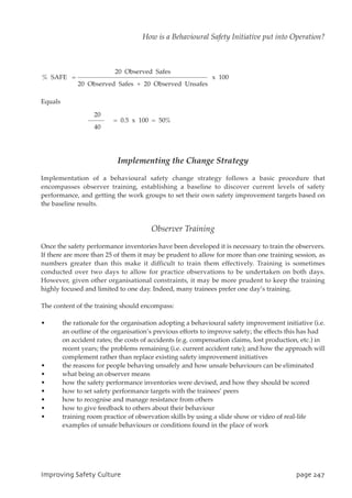 Equals
Implementing the Change Strategy
Implementation of a behavioural safety change strategy follows a basic procedure that
encompasses observer training, establishing a baseline to discover current levels of safety
performance, and getting the work groups to set their own safety improvement targets based on
the baseline results.
Observer Training
Once the safety performance inventories have been developed it is necessary to train the observers.
If there are more than 25 of them it may be prudent to allow for more than one training session, as
numbers greater than this make it difficult to train them effectively. Training is sometimes
conducted over two days to allow for practice observations to be undertaken on both days.
However, given other organisational constraints, it may be more prudent to keep the training
highly focused and limited to one day. Indeed, many trainees prefer one day’s training.
The content of the training should encompass:
• the rationale for the organisation adopting a behavioural safety improvement initiative (i.e.
an outline of the organisation’s previous efforts to improve safety; the effects this has had
on accident rates; the costs of accidents (e.g. compensation claims, lost production, etc.) in
recent years; the problems remaining (i.e. current accident rate); and how the approach will
complement rather than replace existing safety improvement initiatives
• the reasons for people behaving unsafely and how unsafe behaviours can be eliminated
• what being an observer means
• how the safety performance inventories were devised, and how they should be scored
• how to set safety performance targets with the trainees’ peers
• how to recognise and manage resistance from others
• how to give feedback to others about their behaviour
• training room practice of observation skills by using a slide show or video of real-life
examples of unsafe behaviours or conditions found in the place of work
20
= 0.5 x 100 = 50%
40
20 Observed Safes
% SAFE = x 100
20 Observed Safes + 20 Observed Unsafes
JnqspwjohTbgfuzDvmuvsf qbhf358
How is a Behavioural Safety Initiative put into Operation?
 