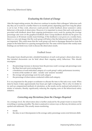 Evaluating the Extent of Change
After the target-setting session, the observers continue to monitor their colleagues’ behaviour each
day they are at work for a further three to six-month period, depending upon how long the phase
is set to last. If they wish, observers could provide verbal feedback about someone’s safety
behaviour at the point of observation. However, it is important to ensure that each work group is
provided with feedback about their ongoing performance every week by posting the average
percentage safe score on the graphical feedback chart. Group feedback should also be given via
discussions at 30-minute weekly team briefings. If the feedback is not given on a weekly basis,
there is a very real danger that the work group will believe that the behavioural safety initiative is
not important. This could mean that the work group will start to disengage themselves from the
project in the belief that it is a passing management fad. The same will be found if the weekly team
briefings are not held every week to discuss the observation results.
Feedback Issues
The project team should provide a detailed breakdown of each work group’s observation data so
that detailed discussions can be held about their ongoing safety behaviour. This should
encompass:
• the percentage increase or decrease from the previous week’s average safe percentage score
• the three best and worst scoring items
• a breakdown of each individual category of a work group’s safety performance inventory
in terms of the number of `safes’, `unsafes’ and `unseens’ recorded
• the average safe percentage score for each category
• the percentage of observations conducted within each category.
It is very important for the project co-ordinator to allocate the time to this task every week. When
done by hand, it takes approximately four hours per eight workgroups. This is why it is better to
try and use computerised methods of calculation, as the results can be analysed and printed in a
matter of minutes, thereby significantly reducing the ongoing costs of the behavioural safety
initiative.
Correcting any Deviations from the Changes Required
At a strategic level, the observation data is further analysed by the project team to ensure that
everything is running smoothly. The data is analysed in various ways so that any deviations can be
spotted and addressed. This usually means monitoring:
• trends
• the data, to see if discrepancies in the average safety percentage scores exist between shifts
qbhf361 JnqspwjohTbgfuzDvmuvsf
Improving Behavioural Safety
 