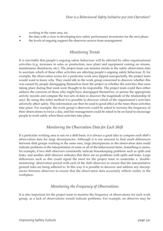 working in the same area, etc.
• the data with a view to developing new safety performance inventories for the next phase
• the levels of ongoing support the observers receive from management.
Monitoring Trends
It is inevitable that people’s ongoing safety behaviour will be affected by other organisational
activities (e.g. increases in sales or production, new plant and equipment coming on stream,
maintenance shutdowns, etc.). The project team can monitor trends in the safety observation data
to ascertain which of these other activities are affecting people’s ongoing safety behaviour. If, for
example, the observation scores for a particular work area dipped unexpectedly, the project team
would want to know why. They could talk to the work group concerned to discover whether this
was caused by people disengaging themselves from the project or whether the activities that were
taking place during that week were thought to be responsible. The project team could then either
address the concerns of those who might have disengaged themselves, or peruse the appropriate
activity records and compare the two sets of data to discover the magnitude of the relationship (if
any). By using this latter method it is possible to discover which of the organisation’s activities
adversely affect safety. This information can then be used to good effect at the times these activities
take place. For example, the work group’s observers could be asked to increase the frequency of
their observations to twice a day, and line management could be asked to be on hand to encourage
people to work safely when these activities take place.
Monitoring the Observation Data for Each Shift
If a particular working area is run on a shift basis, it is always a good idea to compare each shift’s
observation data for large discrepancies. Although it is not unusual to find small differences
between shift groups working in the same area, large discrepancies in the observation data could
indicate problems in the interpretation of some or all of the behavioural items. Something is amiss,
for example, if two shift observers consistently indicate housekeeping problems such as spills and
leaks, and another shift observer indicates that there are no problems with spills and leaks. Large
differences such as this could signal the need for the project team to undertake a `double-
monitoring’ observation period with each of the shift observers to ensure that the interpretative
ground rules are being adhered to. In this way it is possible to discover and address any discrep-
ancies between observers to ensure that the observation data accurately reflects reality in the
workplace.
Monitoring the Frequency of Observations
It is also important for the project team to monitor the frequency of observations for each work
group, as a lack of observations would indicate problems. For example, an observer may be
JnqspwjohTbgfuzDvmuvsf qbhf362
How is a Behavioural Safety Initiative put into Operation?
 