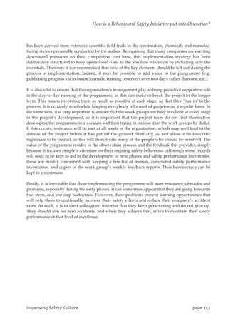 has been derived from extensive scientific field trials in the construction, chemicals and manufac-
turing sectors personally conducted by the author. Recognising that many companies are exerting
downward pressures on their competitive cost base, this implementation strategy has been
deliberately structured to keep operational costs to the absolute minimum by including only the
essentials. Therefore it is recommended that none of the key elements should be left out during the
process of implementation. Indeed, it may be possible to add value to the programme (e.g.
publicising progress via in-house journals, training observers over two days rather than one, etc.).
It is also vital to ensure that the organisation’s management play a strong proactive supportive role
in the day-to-day running of the programme, as this can make or break the project in the longer
term. This means involving them as much as possible at each stage, so that they `buy in’ to the
process. It is certainly worthwhile keeping everybody informed of progress on a regular basis. In
the same vein, it is very important to ensure that the work groups are fully involved at every stage
in the project’s development, as it is important that the project team do not find themselves
developing the programme in a vacuum and then trying to impose it on the work groups by dictat.
If this occurs, resistance will be met at all levels of the organisation, which may well lead to the
demise of the project before it has got off the ground. Similarly, do not allow a bureaucratic
nightmare to be created, as this will demotivate many of the people who should be involved. The
value of the programme resides in the observation process and the feedback this provides, simply
because it focuses people’s attention on their ongoing safety behaviour. Although some records
will need to be kept to aid in the development of new phases and safety performance inventories,
these are mainly concerned with keeping a box file of memos, completed safety performance
inventories, and copies of the work group’s weekly feedback reports. Thus bureaucracy can be
kept to a minimum.
Finally, it is inevitable that those implementing the programme will meet resistance, obstacles and
problems, especially during the early phases. It can sometimes appear that they are going forwards
two steps, and one step backwards. However, these problems present learning opportunities that
will help them to continually improve their safety efforts and reduce their company’s accident
rates. As such, it is in their colleagues’ interests that they keep persevering and do not give up.
They should aim for zero accidents, and when they achieve that, strive to maintain their safety
performance at that level of excellence.
JnqspwjohTbgfuzDvmuvsf qbhf364
How is a Behavioural Safety Initiative put into Operation?
 