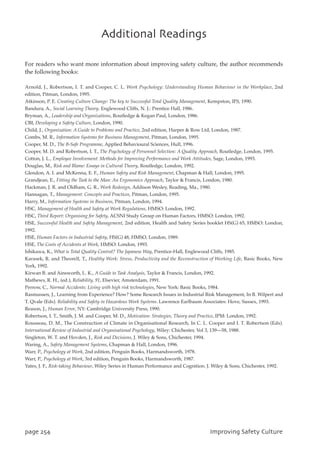 For readers who want more information about improving safety culture, the author recommends
the following books:
Arnold, J., Robertson, I. T. and Cooper, C. L. Work Psychology: Understanding Human Behaviour in the Workplace, 2nd
edition, Pitman, London, 1995.
Atkinson, P. E. Creating Culture Change: The key to Successful Total Quality Management, Kempston, IFS, 1990.
Bandura, A., Social Learning Theory. Englewood Cliffs, N. J.: Prentice Hall, 1986.
Bryman, A., Leadership and Organizations, Routledge  Kegan Paul, London, 1986.
CBI, Developing a Safety Culture, London, 1990.
Child, J., Organization: A Guide to Problems and Practice, 2nd edition, Harper  Row Ltd, London, 1987.
Combs, M. R., Information Systems for Business Management, Pitman, London, 1995.
Cooper, M. D., The B-Safe Programme, Applied Behavioural Sciences, Hull, 1996.
Cooper, M. D. and Robertson, I. T., The Psychology of Personnel Selection: A Quality Approach, Routledge, London, 1995.
Cotton, J. L., Employee Involvement: Methods for Improving Performance and Work Attitudes, Sage, London, 1993.
Douglas, M., Risk and Blame: Essays in Cultural Theory, Routledge, London, 1992.
Glendon, A. I. and McKenna, E. F., Human Safety and Risk Management, Chapman  Hall, London, 1995.
Grandjean, E., Fitting the Task to the Man: An Ergonomics Approach, Taylor  Francis, London, 1980.
Hackman, J. R. and Oldham, G. R., Work Redesign, Addison Wesley, Reading, Ma., 1980.
Hannagan, T., Management: Concepts and Practices, Pitman, London, 1995.
Harry, M., Information Systems in Business, Pitman, London, 1994.
HSC, Management of Health and Safety at Work Regulations, HMSO: London, 1992.
HSC, Third Report: Organising for Safety, ACSNI Study Group on Human Factors, HMSO: London, 1992.
HSE, Successful Health and Safety Management, 2nd edition, Health and Safety Series booklet HS(G) 65, HMSO: London,
1992.
HSE, Human Factors in Industrial Safety, HS(G) 48, HMSO, London, 1989.
HSE, The Costs of Accidents at Work, HMSO: London, 1993.
Ishikawa, K., What is Total Quality Control? The Japanese Way, Prentice-Hall, Englewood Cliffs, 1985.
Karasek, R. and Theorell, T., Healthy Work: Stress, Productivity and the Reconstruction of Working Life, Basic Books, New
York, 1992.
Kirwan B. and Ainsworth, L. K., A Guide to Task Analysis, Taylor  Francis, London, 1992.
Mathews, R. H., (ed.), Reliability, 91, Elsevier, Amsterdam, 1991.
Perrow, C., Normal Accidents: Living with high risk technologies, New York: Basic Books, 1984.
Rasmussen, J., Learning from Experience? How? Some Research Issues in Industrial Risk Management, In B. Wilpert and
T. Qvale (Eds). Reliability and Safety in Hazardous Work Systems. Lawrence Earlbaum Associates: Hove, Sussex, 1993.
Reason, J., Human Error, NY: Cambridge University Press, 1990.
Robertson, I. T., Smith, J. M. and Cooper, M. D., Motivation: Strategies, Theory and Practice, IPM: London, 1992.
Rousseau, D. M., The Construction of Climate in Organisational Research, In C. L. Cooper and I. T. Robertson (Eds).
International Review of Industrial and Organisational Psychology, Wiley: Chichester, Vol 3, 139—58, 1988.
Singleton, W. T. and Hovden, J., Risk and Decisions, J. Wiley  Sons, Chichester, 1994.
Waring, A., Safety Management Systems, Chapman  Hall, London, 1996.
Warr, P., Psychology at Work, 2nd edition, Penguin Books, Harmandsworth, 1978.
Warr, P., Psychology at Work, 3rd edition, Penguin Books, Harmandsworth, 1987.
Yates, J. F., Risk-taking Behaviour, Wiley Series in Human Performance and Cognition. J. Wiley  Sons, Chichester, 1992.
qbhf365 JnqspwjohTbgfuzDvmuvsf
BeejujpobmSfbejoht
 