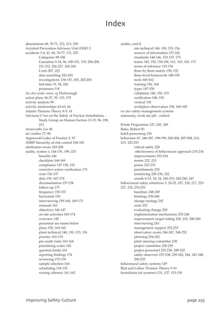 absenteeism 68, 70-71, 212, 213, 230
Accident Prevention Advisory Unit (HSE) 3
accidents 3-4, 41, 68, 76-77, 131, 225
Categories 99-100
Causation 5-14, 96, 100-101, 135, 206-208,
211-212, 226-227, 242-243
Costs 207, 225
data searching 242-243
investigations 134-137, 183, 202-203
lost time 33, 54, 226
proneness 5-8
See also under name, eg Flixborough
action plans 36-37, 39, 135, 175
activity analysis 90
activity relationships 63-65, 66
Adams' Domino Theory 8-9, 14
Advisory C’tee on the Safety of Nuclear Installations -
Study Group on Human Factors 13-15, 96, 198,
213
Ainsworth, Les 86
air crashes 77, 80
Approved Codes of Practice 5, 97
ASIRP hierarchy of risk control 104-105
attribution errors 203-204
audits, system v, 144-176, 199, 225
benefits 146
checklists 168-169
compliance 147-150, 153
corrective action verification 175
costs 156-157
data 159, 167-174
documentation 157-158
follow-up 175
frequency 150-153
horizontal 150
interviewing 159-160, 169-173
manuals 161
objectives 146-147
on-site activities 165-174
overview 145
personnel see teams below
plans 150, 164-165
plant technical 148, 150, 153, 156
practice 163-174
pre-audit visits 163-164
prioritising scales 162
question banks 161
reporting findings 174
reviewing 175-176
sample selection 164
scheduling 154-155
scoring schemes 161-162
audits, cont’d
site technical 148, 150, 153, 156
sources of information 157-162
standards 144-146, 153-157, 175
teams 145, 150, 154-156, 161, 163, 165, 173
terms of reference 153-154
three by three matrix 150, 152
three-level framework 148-150
tools 160-162
training 156, 164
types 147-150
validation 148, 150, 153
verification 148, 150
vertical 150
workplace observation 158, 168-169
see also safety-management systems
autonomy, work see job - control
B-Safe Programme 237, 245, 249
Bales, Robert 83
batch processing 130
behaviour 67, 186-187, 198-199, 200-204, 207-208, 214,
215, 225-253
critical safety 228
effectiveness of behavioural approach 233-234
improvements 233-234
norms 232, 233
praise 232-233
punishments 232
reinforcing 229-230, 232
unsafe 6-13, 14, 24, 226-233, 242-246, 247
behavioural safety initiatives 3, 24-25, 107, 120, 217, 225-
227, 232, 233-253
baselines 248-249
briefings 239-240
change strategy 247
costs 252
evaluating change 250
implementation mechanisms 235-240
improvement target setting 228, 233, 248-249
interviewing 243
management support 252-253
observation scores 244-247, 248-252
planning 234-242
plant steering committee 238
project committee 238-239
project personnel 235-238, 249-252
safety observers 237-238, 239-242, 244, 247-248,
250-253
behavioural safety systems 129
Bird and Loftus' Domino Theory 9-10
boundaries (of systems) 131, 137, 153-154
JnqspwjohTbgfuzDvmuvsf qbhf366
Joefy
 