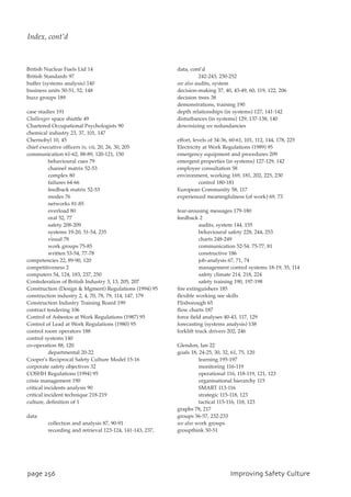 British Nuclear Fuels Ltd 14
British Standards 97
buffer (systems analysis) 140
business units 50-51, 52, 148
buzz groups 189
case studies 191
Challenger space shuttle 49
Chartered Occupational Psychologists 90
chemical industry 23, 37, 101, 147
Chernobyl 10, 45
chief executive officers iv, vii, 20, 26, 30, 205
communication 61-62, 88-89, 120-121, 150
behavioural cues 79
channel matrix 52-53
complex 80
failures 64-66
feedback matrix 52-53
modes 76
networks 81-85
overload 80
oral 52, 77
safety 208-209
systems 19-20, 51-54, 235
visual 78
work groups 75-85
written 53-54, 77-78
competencies 22, 89-90, 120
competitiveness 2
computers 54, 124, 183, 237, 250
Confederation of British Industry 3, 13, 205, 207
Construction (Design  Mgment) Regulations (1994) 95
construction industry 2, 4, 70, 78, 79, 114, 147, 179
Construction Industry Training Board 199
contract tendering 106
Control of Asbestos at Work Regulations (1987) 95
Control of Lead at Work Regulations (1980) 95
control room operators 188
control systems 140
co-operation 88, 120
departmental 20-22
Cooper's Reciprocal Safety Culture Model 15-16
corporate safety objectives 32
COSHH Regulations (1994) 95
crisis management 190
critical incidents analysis 90
critical incident technique 218-219
culture, definition of 1
data
collection and analysis 87, 90-91
recording and retrieval 123-124, 141-143, 237,
data, cont’d
242-243, 250-252
see also audits, system
decision-making 37, 40, 43-49, 60, 119, 122, 206
decision trees 38
demonstrations, training 190
depth relationships (in systems) 127, 141-142
disturbances (in systems) 129, 137-138, 140
downsizing see redundancies
effort, levels of 34-36, 60-61, 101, 112, 144, 178, 225
Electricity at Work Regulations (1989) 95
emergency equipment and procedures 209
emergent properties (in systems) 127-129, 142
employee consultation 58
environment, working 169, 181, 202, 225, 230
control 180-181
European Community 58, 117
experienced meaningfulness (of work) 69, 73
fear-arousing messages 179-180
feedback 2
audits, system 144, 155
behavioural safety 228, 244, 253
charts 248-249
communication 52-54. 75-77, 81
constructive 186
job-analysis 67, 71, 74
management control systems 18-19, 35, 114
safety climate 214, 218, 224
safety training 190, 197-198
fire extinguishers 185
flexible working see skills
Flixborough 65
flow charts 187
force field analyses 40-43, 117, 129
forecasting (systems analysis) 138
forklift truck drivers 202, 246
Glendon, Ian 22
goals 18, 24-25, 30, 32, 61, 75, 120
learning 195-197
monitoring 116-119
operational 116, 118-119, 121, 123
organisational hierarchy 115
SMART 113-116
strategic 115-118, 123
tactical 115-116, 118, 123
graphs 78, 217
groups 56-57, 232-233
see also work groups
groupthink 50-51
qbhf367 JnqspwjohTbgfuzDvmuvsf
Index, cont’d
 