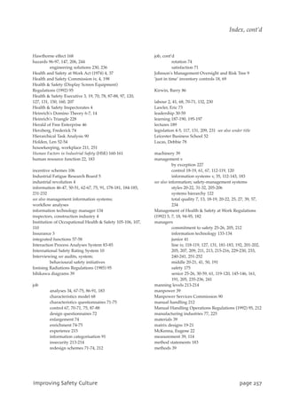 Hawthorne effect 168
hazards 96-97, 147, 206, 244
engineering solutions 230, 236
Health and Safety at Work Act (1974) 4, 37
Health and Safety Commission iv, 4, 198
Health  Safety (Display Screen Equipment)
Regulations (1992) 95
Health  Safety Executive 3, 19, 70, 78, 87-88, 97, 120,
127, 131, 150, 160, 207
Health  Safety Inspectorates 4
Heinrich's Domino Theory 6-7, 14
Heinrich's Triangle 228
Herald of Free Enterprise 46
Herzberg, Frederick 74
Hierarchical Task Analysis 90
Holden, Len 52-54
housekeeping, workplace 211, 251
Human Factors in Industrial Safety (HSE) 160-161
human resource function 22, 183
incentive schemes 106
Industrial Fatigue Research Board 5
industrial revolution 4
information 46-47, 50-51, 62-67, 75, 91, 178-181, 184-185,
231-232
see also management information systems;
workflow analyses
information technology manager 134
inspectors, construction industry 4
Institution of Occupational Health  Safety 105-106, 107,
110
Insurance 3
integrated functions 57-58
Interaction Process Analyses System 83-85
International Safety Rating System 10
Interviewing see audits, system;
behavioural safety initiatives
Ionising Radiations Regulations (1985) 95
Ishikawa diagrams 39
job
analyses 34, 67-75, 86-91, 183
characteristics model 68
characteristics questionnaires 71-75
control 67, 70-71, 75, 87-88
design questionnaires 72
enlargement 74
enrichment 74-75
experience 215
information categorisation 91
insecurity 213-214
redesign schemes 71-74, 212
job, cont’d
rotation 74
satisfaction 71
Johnson's Management Oversight and Risk Tree 9
‘just in time’ inventory controls 18, 69
Kirwin, Barry 86
labour 2, 41, 68, 70-71, 132, 230
Lawler, Eric 73
leadership 30-59
learning 187-190, 195-197
lectures 189
legislation 4-5, 117, 131, 209, 231 see also under title
Leicester Business School 52
Lucas, Debbie 78
machinery 39
management v
by exception 227
control 18-19, 61, 67, 112-119, 120
information systems v, 35, 112-143, 183
see also information; safety-management systems
styles 20-22, 31-32, 205-206
systems hierarchy 122
total quality 7, 13, 18-19, 20-22, 25, 27, 39, 57,
234
Management of Health  Safety at Work Regulations
(1992) 5, 7, 18, 94-95, 182
managers
commitment to safety 25-26, 205, 212
information technology 133-134
junior 41
line iv, 118-119, 127, 131, 181-183, 192, 201-202,
205, 207, 209, 211, 213, 215-216, 229-230, 233,
240-241, 251-252
middle 20-21, 41, 50, 191
safety 175
senior 25-26, 30-59, 61, 119-120, 145-146, 161,
191, 205, 235-236, 241
manning levels 213-214
manpower 39
Manpower Services Commission 90
manual handling 212
Manual Handling Operations Regulations (1992) 95, 212
manufacturing industries 77, 225
materials 39
matrix designs 19-21
McKenna, Eugene 22
measurement 39, 114
method statements 183
methods 39
JnqspwjohTbgfuzDvmuvsf qbhf368
Index, cont’d
 