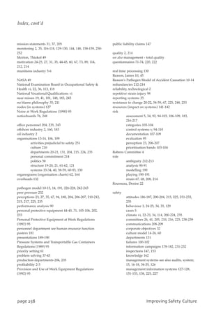 mission statements 31, 37, 205
monitoring 2, 35, 116-118, 129-130, 144, 148, 158-159, 250-
252
Morton, Thiokol 49
motivation 24-25, 27, 31, 35, 44-45, 60, 67, 73, 89, 114,
212, 214
munitions industry 5-6
NASA 49
National Examination Board in Occupational Safety 
Health vi, 22, 36, 113, 118
National Vocational Qualifications vi
near misses 19, 41, 101, 148, 183, 243
no blame philosophy 35, 211
nodes (in systems) 127
Noise at Work Regulations (1990) 95
noticeboards 76, 248
office personnel 204, 235, 243
offshore industry 2, 160, 183
oil industry 2
organisations 13-14, 106, 109
activities prejudicial to safety 251
culture 210
departments 20-21, 131, 204, 215, 224, 235
personal commitment 214
politics 58
structure 19-20, 21, 61-62, 121
systems 33-34, 40, 58-59, 60-93, 150
organograms (organisation charts) 62, 164
overheads 132
pathogen model 10-13, 14, 191, 226-228, 242-243
peer pressure 232
perceptions 23, 27, 35, 67, 94, 180, 204, 206-207, 210-212,
215, 217, 225, 235
performance analysis 90
personal protective equipment 44-45, 71, 105-106, 202,
233
Personal Protective Equipment at Work Regulations
(1992) 95
personnel department see human resource function
posters 181
presentations 189-190
Pressure Systems and Transportable Gas Containers
Regulations (1989) 95
priority setting 61
problem solving 37-43
production departments 204, 235
profitability 2-3
Provision and Use of Work Equipment Regulations
(1992) 95
public liability claims 147
quality 2, 214
see also management - total quality
questionnaires 71-74, 220, 222
real time processing 130
Reason, James 10, 45
Reason's Pathogen Model of Accident Causation 10-14
redundancies 212-214
reliability, technological 2
repetitive strain injury 98
reporting systems 35
resistance to change 20-22, 54-59, 67, 225, 248, 253
resources (impact on systems) 141-142
risk
assessment 5, 34, 92, 94-103, 106-109, 183,
216-217
categories 103-104
control systems v, 94-110
documentation 107-109
evaluation 95
perception 23, 206-207
prioritisation bands 103-104
Robens Committee 4
role
ambiguity 212-213
analysis 90-91
modelling 190
playing 190-191
strain 67, 68, 208, 214
Rousseau, Denise 22
safety
attitudes 186-187, 200-204, 215, 225, 231-233,
235
behaviour 3, 24-25, 34, 35, 129
cases 5
climate vi, 22-23, 34, 114, 200-224, 235
committees 26, 41, 205, 210, 216, 225, 238-239
communications 208-209
corporate objectives 32
culture model 14-26, 60
departments 131
failures 100-102
information campaigns 178-182, 231-232
inspections 147, 153
knowledge 162
management systems see also audits, system;
15, 16-18, 34-35, 126
management information systems 127-128,
131-133, 138, 225, 227
qbhf369 JnqspwjohTbgfuzDvmuvsf
Index, cont’d
 