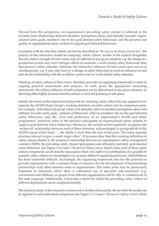 Viewed from this perspective, an organisation’s prevailing safety culture is reflected in the
dynamic inter-relationships between members’ perceptions about, and attitudes towards, organi-
sational safety goals; members’ day-to-day goal-directed safety behaviour; and the presence and
quality of organisational safety systems to support goal-directed behaviour.
Consistent with the idea that culture can best be described as `the way we do things around here’, the
potency of this interactive model for analysing `safety culture’ resides in the explicit recognition
that the relative strength of each source may be different in any given situation: e.g. the design of a
production system may exert stronger effects on someone’s work-related safety behaviour than
that person’s safety attitudes. Similarly, the interactive influence of each source may not occur
simultaneously: e.g. it may take time for a change in safety behaviour to exert an influence on and
activate the relationship with the workflow system and/or work-related safety attitudes.
Thinking of safety culture in these terms, therefore, provides an organising framework to assist in
ongoing practical assessments and analyses. As such, given the appropriate measuring
instruments, the relative influence of each component can be determined in any given situation, so
allowing either highly focused remedial actions or forward planning to take place.
Indeed, the merits of this interactive framework for analysing safety culture become apparent if we
separate the ACSNI Study Group’s working definition of safety culture into its component parts.
For example, `individual and group values and attitudes’ refers to members perceptions about and
attitudes towards safety goals; `patterns of behaviour’ refers to members’ day-to-day goal-directed
safety behaviour; and, the `style and proficiency of an organisation’s health and safety
programmes’ indirectly refers to the presence and quality of organisational safety systems to
support goal-directed safety behaviour. Moreover, the second section implicitly recognises the
`reciprocal’ relationship between each of these elements, acknowledged in paragraph 80 of the
ACSNI report which states `... the whole is more than the sum of the parts. The many separate
practices interact to give a much larger effect’. It becomes clear that this working definition of
safety culture alludes to the reciprocal relationship between an organisation’s safety management
system(s) (SMS), the prevailing safety climate (perceptions and attitudes), and daily goal-directed
safety behaviour (see Figure 1.6: Cooper’s Reciprocal Safety Culture Model). Since each of these safety
culture components can be directly measured in their own right or in combination, it is possible to
quantify safety culture in a meaningful way at many different organisational levels, which hitherto
has been somewhat difficult. Accordingly, the organising framework also has the potential to
provide organisations with a common frame of reference for the development of benchmarking
partnerships with other business units or organisations. This latter point may be particularly
important to industries where there is substantial use of specialist sub-contractors (e.g.
construction and offshore), as people from different organisations will be able to communicate in
the same language. Additionally, it provides a means by which the prevailing safety culture of
different departments can be compared usefully.
The practical utility of the interactive framework is further enhanced by the fact that the model can
be applied to each individual component (see Figure 1.7: Cooper’s Reciprocal Safety Culture Model
JnqspwjohTbgfuzDvmuvsf qbhf26
Towards a Model of Safety Culture
 