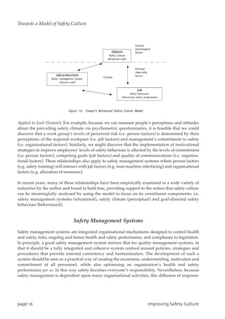 Applied to Each Element). For example, because we can measure people’s perceptions and attitudes
about the prevailing safety climate via psychometric questionnaires, it is feasible that we could
discover that a work group’s levels of perceived risk (i.e. person factors) is determined by their
perceptions of the required workpace (i.e. job factors) and management’s commitment to safety
(i.e. organisational factors). Similarly, we might discover that the implementation of motivational
strategies to improve employees’ levels of safety behaviour is affected by the levels of commitment
(i.e. person factors), competing goals (job factors) and quality of communications (i.e. organisa-
tional factors). These relationships also apply to safety management systems where person factors
(e.g. safety training) will interact with job factors (e.g. man-machine interfacing) and organisational
factors (e.g. allocation of resources).
In recent years, many of these relationships have been empirically examined in a wide variety of
industries by the author and found to hold true, providing support to the notion that safety culture
can be meaningfully analysed by using the model to focus on its constituent components: i.e.
safety management systems (situational), safety climate (perceptual) and goal-directed safety
behaviour (behavioural).
Safety Management Systems
Safety management systems are integrated organisational mechanisms designed to control health
and safety risks, ongoing and future health and safety performance, and compliance to legislation.
In principle, a good safety management system mirrors that for quality management systems, in
that it should be a fully integrated and cohesive system centred around policies, strategies and
procedures that provide internal consistency and harmonisation. The development of such a
system should be seen as a practical way of creating the awareness, understanding, motivation and
commitment of all personnel, while also optimising an organisation’s health and safety
performance per se. In this way safety becomes everyone’s responsibility. Nevertheless, because
safety management is dependent upon many organisational activities, this diffusion of responsi-
qbhf27 JnqspwjohTbgfuzDvmuvsf
Towards a Model of Safety Culture
 