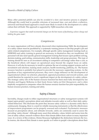 Many other potential pitfalls can also be avoided if a slow and iterative process is adopted.
Although this could lead to possible criticisms of increased time, cost and effort a reflective,
universal and broad based approach is much more likely to result in the development of a safety
culture that will hold. This approach is supported by TQM researchers who state
`... Experience suggests that small incremental changes are the best means of facilitating culture change and
holding the gains made’.
Competencies
As many organisations will have already discovered when implementing TQM, the development
of a safety culture must be paralleled by a systematic training process to develop people’s job and
safety-related competencies. For example, although specific safety management training (such as
NEBOSH) and safety training in general are necessary, in themselves they are insufficient. All
personnel will also need specific general management training that focuses upon problem-solving,
decision-making, goal-setting, communication skills, leadership and group processes. This type of
training should be seen as an investment adding to competitive advantage rather than a cost, as
the beneficial effects will impact on operational areas beyond the original focus on safety.
However, it will also be necessary to install or optimise the use of existing support systems such as
recruitment and selection, training needs analyses, health monitoring, publicity, etc. The human
resource function is probably best placed to provide the necessary supporting systems. As the
guardians of key organisational processes, they exert a large influence on the development of
organisational culture via selection, placement, appraisal procedures and reward systems, and
would therefore be expected to exert a significant impact on the development of a safety culture.
The strategic safety role of the human resource function has been more fully developed by Ian
Glendon and Eugene McKenna in their book Human Safety and Risk Management, and is often
implicitly recognised in companies where the human resource function has joint responsibility for
human resource practices, training and safety.
Safety Climate
Inevitably, changes made to either organisational structures or safety management systems will
impact upon people’s perceptions about and attitudes towards safety as well as their daily safety-
related behaviour. This illustrates the point that, because safety culture is a dynamic entity that is
continuously changing, there is a need for reliable measuring instruments so that the effectiveness
of improvement programmes can be properly assessed and evaluated. Psychometric measures
focused on perceptions about, and attitudes towards, safety are commonly used to assess the
prevailing `safety climate’. Although many assert that attitudes, values, beliefs and norms form the
core of safety culture, research evidence shows that climate differs from culture in many important
ways. In a review of this evidence, Denise Rousseau highlighted the distinctions between the two.
In essence, she showed that climate is more specific as it refers to people’s descriptions about their
qbhf33 JnqspwjohTbgfuzDvmuvsf
Towards a Model of Safety Culture
 