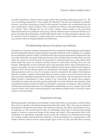 everyday experiences, whereas culture largely reflects the prevailing social group norms (i.e. `the
way we do things around here’). For example, the statement `I do not wear a hard hat on scaffolds
because I am always knocking my head on the transoms’ describes why an individual does not
wear a hard hat (i.e. climate), whereas `this is a hard hat site’ reflects a site-wide behavioural norm
(i.e. culture). Thus, although the two are clearly related, culture alludes to the prevailing
behavioural norms for a particular work group, whereas climate is more concerned with the way a
person describes their perceptions of these behavioural norms. As these perceptual climates serve
as a person’s frame of reference or anchor point, they are known to affect various work outcomes
(e.g. accident rates), by shaping attitudes and behaviours.
The Relationship Between Perceptions and Attitudes
Perceptions are based on complex interactions between a multitude of physiological, psychological
and environmental influences. Risk perception research conducted in the workplace, for example,
has revealed that a person’s ability to determine the risks of perceived hazards is influenced by the
ease with which they can recall similar past instances; how confident they are about their own task
skills; the manner in which hazards are presented in communications (e.g. safety films); their
beliefs about the causes of accidents; and the amount of control they feel they have over any
hazards. Although this is not an exhaustive list of risk perception factors, they do illustrate how a
person’s description of events or hazards will be subjected to many biases, both real and imagined.
Added to this is the fact that perceptions are intertwined with people’s attitudes, causing them to
affect perceptions and vice versa. For example, research conducted by the author in the chemical
industry revealed a negative relationship between process workers’ perceived levels of risk and
their expressed commitment (attitude) towards safety: i.e. the riskier a job was perceived to be, the
higher people’s commitment to safety tended to be. Conversely, the greater these people’s
commitment to safety, the more they perceived their jobs to be risky. Moreover, the intensity of this
commitment tended to determine both an individual’s acceptance of company safety initiatives
and their personal safety behaviour. Even though these relationships are very complex, there is still
a need to know what safety-related perceptions and attitudes people hold if a proactive safety
culture is to be developed.
Psychometric Surveys
Identifying people’s perceptions and attitudes is often achieved by surveying the workforce about
their views on specific work-related characteristics that affect safety. Their views may be related to
management commitment and actions, the required work pace, the effects of job-induced stress,
de-manning, etc. The essential point is that, in combination, these types of characteristic prompt
people to construct a perceived image of risk, danger and safety in the organisation that is self-
sustaining. Two approaches commonly used to survey the workforce are structured interviewing
of a random sample selected from the workforce, and the distribution of a questionnaire to the
whole workforce. Based on how closely people agree in the way they describe their everyday
JnqspwjohTbgfuzDvmuvsf qbhf34
Towards a Model of Safety Culture
 