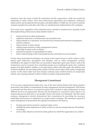 initiatives meet the needs of both the individual and the organisation, while also positively
impacting on safety culture. Since these behavioural approaches also emphasise continuous
improvement and incorporate the principles and philosophies of TQM, the two tend to reinforce
and gain strength from each other when they are simultaneously implemented in the workplace.
Over many years, regardless of the industrial sector, scientific evaluations have typically found
that implementing a behavioural safety initiative leads to:
• improved levels of safety performance
• significant reductions in accident rates and associated costs
• improvements in co-operation, involvement and communication between management
and the workforce
• improvements in safety climate
• ongoing improvements to safety management systems
• ownership of safety by the workforce
• enhanced acceptance of responsibility for safety
• better understandings of the relationship between safe behaviour and accidents.
Clearly, these motivational techniques are central to the improvement of safety culture as they
impact upon behaviour, perceptions and attitudes, and on safety management systems.
Nonetheless, the degree to which they are successful is dependent upon many factors, such as the
mechanisms used to set goals, how committed people are to reaching the goals, how confident
people are in their abilities, whether or not safety goals conflict with other goals, the methods used
to deliver feedback, the prevailing safety climate, and the current status of the safety management
system. As the astute reader may have already surmised, many of these features are reciprocally
related, and so paying attention to them is likely to produce long lasting effects.
Management Commitment
As in so many organisational endeavours, one of the most salient features that affects people’s
motivation is the totality of commitment of senior management and line management. This feature
in particular has been shown to account for much of the variation in safety performance at many
different levels in an organisation. Because the development of a proactive safety culture is an
empowering process that aims to win people’s hearts and minds, it is absolutely vital that senior
company management actively demonstrate their commitment by providing the necessary
leadership and resources to implement any improvement strategies. The minimum required of
senior management to demonstrate the requisite commitment is for them to:
• develop and actively transmit a corporate safety vision
• establish the prime importance of safety so that it is actively incorporated into all methods
of working
• set key safety objectives and devise safety policies by which the organisation can conduct
JnqspwjohTbgfuzDvmuvsf qbhf36
Towards a Model of Safety Culture
 