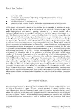 and control itself
• stimulate the involvement of staff in the planning and implementation of safety
improvement strategies
• become a role model for others to follow
• provide sufficient time and financial resources to implement all the necessary actions.
Unfortunately, inconsistency between the typical vision statements issued by organisations which
state that `safety is a top priority’ and actual managerial practices is all too commonplace. In the
author’s experience, it is not unknown for safety personnel to try to promote a positive safety
culture according to stated company policy, while senior managers are merely concerned with
satisfying the minimum of legislative requirements. Often this is due to senior managers focusing
their attention on other competing organisational goals such as cost-cutting exercises, organisa-
tional `downsizing’ (i.e. compulsory redundancies) or productivity maximisation. Ironically, the
net effect is often a demotivated, confused and/or fearful workforce who pay lip service to safety.
In turn, this tends to result in increases in operating and accident costs, which in turn decreases
profits. Because the development of a proactive safety culture requires the strongest possible
commitment from senior management, it is incumbent upon them to ensure that the aims
expressed in vision statements are put into effect and adhered to, at all levels. For example, one
way of achieving this may be to chair a steering committee of senior managers that allocates
responsibility to subsidiary units for the attainment of corporate safety policy, which meets
regularly to determine the procedures to be employed, and which monitors outcomes. An
integrated network of similar committees that report to the local senior management in subsidiary
units could also be set up. However, other highly visible actions may also need to be taken that
reinforce the importance of safety, for example, by regularly emphasising the importance of safety
and/or promoting safety advisors to senior levels within the organisations hierarchy to enhance
their individual status and that of safety in general. The essential point is for senior management to
promote a collective commitment of care and concern that is expressed in behavioural norms
across the whole organisation. The role of CEOs and other senior management in achieving these
aims is that of continual demonstration of their care and concern by ensuring that the organisation
adopts sound technical, ergonomic and organisational practices that have been shown to improve
safety.
HOW TO READ THIS BOOK
The organising framework of the safety culture model described above is used to provide a basis
for the plan of this book. Chapter 2 outlines a strategic direction for creating a positive safety
culture by mapping the three components of the safety culture model onto three levels of effort,
while also providing practical guidance on problem-solving, decision-making and managing
resistance to change. Chapter 3 is concerned with practical methods for evaluating and integrating
organisational systems, covering topics such as workflow analyses, job-design, work group
qbhf37 JnqspwjohTbgfuzDvmuvsf
How to Read This Book
 