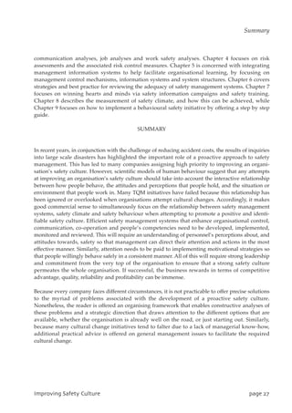 communication analyses, job analyses and work safety analyses. Chapter 4 focuses on risk
assessments and the associated risk control measures. Chapter 5 is concerned with integrating
management information systems to help facilitate organisational learning, by focusing on
management control mechanisms, information systems and system structures. Chapter 6 covers
strategies and best practice for reviewing the adequacy of safety management systems. Chapter 7
focuses on winning hearts and minds via safety information campaigns and safety training.
Chapter 8 describes the measurement of safety climate, and how this can be achieved, while
Chapter 9 focuses on how to implement a behavioural safety initiative by offering a step by step
guide.
SUMMARY
In recent years, in conjunction with the challenge of reducing accident costs, the results of inquiries
into large scale disasters has highlighted the important role of a proactive approach to safety
management. This has led to many companies assigning high priority to improving an organi-
sation’s safety culture. However, scientific models of human behaviour suggest that any attempts
at improving an organisation’s safety culture should take into account the interactive relationship
between how people behave, the attitudes and perceptions that people hold, and the situation or
environment that people work in. Many TQM initiatives have failed because this relationship has
been ignored or overlooked when organisations attempt cultural changes. Accordingly, it makes
good commercial sense to simultaneously focus on the relationship between safety management
systems, safety climate and safety behaviour when attempting to promote a positive and identi-
fiable safety culture. Efficient safety management systems that enhance organisational control,
communication, co-operation and people’s competencies need to be developed, implemented,
monitored and reviewed. This will require an understanding of personnel’s perceptions about, and
attitudes towards, safety so that management can direct their attention and actions in the most
effective manner. Similarly, attention needs to be paid to implementing motivational strategies so
that people willingly behave safely in a consistent manner. All of this will require strong leadership
and commitment from the very top of the organisation to ensure that a strong safety culture
permeates the whole organisation. If successful, the business rewards in terms of competitive
advantage, quality, reliability and profitability can be immense.
Because every company faces different circumstances, it is not practicable to offer precise solutions
to the myriad of problems associated with the development of a proactive safety culture.
Nonetheless, the reader is offered an organising framework that enables constructive analyses of
these problems and a strategic direction that draws attention to the different options that are
available, whether the organisation is already well on the road, or just starting out. Similarly,
because many cultural change initiatives tend to falter due to a lack of managerial know-how,
additional practical advice is offered on general management issues to facilitate the required
cultural change.
JnqspwjohTbgfuzDvmuvsf qbhf38
Summary
 