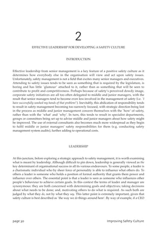 2
EFFECTIVE LEADERSHIP FOR DEVELOPING A SAFETY CULTURE
INTRODUCTION
Effective leadership from senior management is a key feature of a positive safety culture as it
determines how everybody else in the organisation will view and act upon safety issues.
Unfortunately, safety management is not a field that excites many senior managers and executives.
Attending to safety issues tends to be seen as something that is required by the legislature, is
boring and has little `glamour’ attached to it, rather than as something that will be seen to
contribute to profit and competitiveness. Perhaps because of safety’s perceived dowdy image,
corporate safety initiatives are all too often delegated to middle and junior managers, with the
result that senior managers tend to become even less involved in the management of safety (i.e. `I
have successfully washed my hands of that problem!’). Inevitably, this abdication of responsibility tends
to result in safety management becoming too narrowly focused, with strategic direction being lost
in the process as middle and junior management concern themselves with the `how’ of safety,
rather than with the `what’ and `why’. In turn, this tends to result in specialist departments,
groups or committees being set up to advise middle and junior managers about how safety might
be improved. The use of external consultants also becomes much more widespread as they begin
to fulfil middle or junior managers’ safety responsibilities for them (e.g. conducting safety
management system audits), further adding to operational costs.
LEADERSHIP
At this juncture, before exploring a strategic approach to safety management, it is worth examining
what is meant by leadership. Although difficult to pin down, leadership is generally viewed as the
key determinant of organisational success in all its various endeavours. To some people, a leader is
a charismatic individual who by sheer force of personality is able to influence what others do. To
others a leader is someone who holds a position of formal authority that grants them power and
influence over others. The essential point is that a leader is seen as someone who influences other
people’s behaviour to achieve certain goals. In this context the terms of leader and manager are
synonymous: they are both concerned with determining goals and objectives; taking decisions
about what needs to be done; and, motivating others to do what is required. As such both are
judged by what they do, not by what they say. This latter point is extremely important, given that
safety culture is best described as `the way we do things around here’. By way of example, if a CEO
qbhf41 JnqspwjohTbgfuzDvmuvsf
 