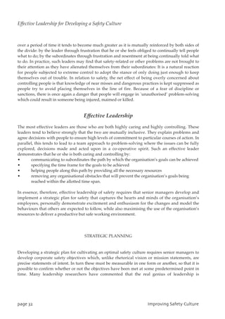 over a period of time it tends to become much greater as it is mutually reinforced by both sides of
the divide: by the leader through frustration that he or she feels obliged to continually tell people
what to do; by the subordinates through frustration and resentment at being continually told what
to do. In practice, such leaders may find that safety-related or other problems are not brought to
their attention as they have alienated themselves from their subordinates: It is a natural reaction
for people subjected to extreme control to adopt the stance of only doing just enough to keep
themselves out of trouble. In relation to safety, the net effect of being overly concerned about
controlling people is that knowledge of near misses and dangerous practices is kept suppressed as
people try to avoid placing themselves in the line of fire. Because of a fear of discipline or
sanctions, there is once again a danger that people will engage in `unauthorised’ problem-solving
which could result in someone being injured, maimed or killed.
Effective Leadership
The most effective leaders are those who are both highly caring and highly controlling. These
leaders tend to believe strongly that the two are mutually inclusive. They explain problems and
agree decisions with people to ensure high levels of commitment to particular courses of action. In
parallel, this tends to lead to a team approach to problem-solving where the issues can be fully
explored, decisions made and acted upon in a co-operative spirit. Such an effective leader
demonstrates that he or she is both caring and controlling by:
• communicating to subordinates the path by which the organisation’s goals can be achieved
• specifying the time frame for the goals to be achieved
• helping people along this path by providing all the necessary resources
• removing any organisational obstacles that will prevent the organisation’s goals being
reached within the allotted time span.
In essence, therefore, effective leadership of safety requires that senior managers develop and
implement a strategic plan for safety that captures the hearts and minds of the organisation’s
employees, personally demonstrate excitement and enthusiasm for the changes and model the
behaviours that others are expected to follow, while also maximising the use of the organisation’s
resources to deliver a productive but safe working environment.
STRATEGIC PLANNING
Developing a strategic plan for cultivating an optimal safety culture requires senior managers to
develop corporate safety objectives which, unlike rhetorical vision or mission statements, are
precise statements of intent. In turn these must be measurable in one form or another, so that it is
possible to confirm whether or not the objectives have been met at some predetermined point in
time. Many leadership researchers have commented that the real genius of leadership is
qbhf43 JnqspwjohTbgfuzDvmuvsf
Effective Leadership for Developing a Safety Culture
 