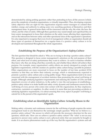 demonstrated by asking probing questions rather than pretending to have all the answers (which,
given the complexity of modern organisations, is virtually impossible). Thus, developing corporate
safety objectives that are right for the organisation requires senior managers to commit their
intellect, energy and authority to asking some very searching questions of themselves and their
management team. In general terms these will be concerned with the why, the what, the how, the
where, and the when of safety. Although these questions may sound simple and superficial they do
force senior management to focus their attention on the safety issues affecting their organisation,
and on the interactions between safety and other operational areas of the organisation’s operations.
It is also important to recognise that every level of management within an organisation should ask
these types of question of themselves on a regular basis if a positive safety culture is to be
developed and maintained throughout the whole organisation.
Establishing the Purpose of the Organisation’s Safety Culture
The first question that should be asked is `Why are we trying to develop a positive safety culture?’
This question is designed to focus senior management’s attention on the real purpose of their
effort, and what level of safety performance they want to achieve. As such it examines whether
they know why they are doing what they currently do, and whether these efforts will achieve their
purpose. For example, many organisation’s safety efforts are merely designed to comply with
legislative requirements, with the creation of a positive safety culture being a possible by-product.
Other organisations are more concerned to focus on the number of lost time accident (LTA)
statistics so that they are below their industry average, which is simultaneously expected to
promote a positive safety culture and a caring public image. These organisations tend to be more
concerned with the management of accident statistics than promoting the actual well-being of
people. Although satisfying legislative requirements and reducing the number of LTAs are both
important outcomes of safety initiatives, in the author’s view the real purpose of establishing a
positive safety culture is to make health and safety a truly dynamic and continuous concern for the
well-being of every person who comes into contact with the organisation, be they employees,
contractors, customers or suppliers. In other words it is more than just preventing accidents or
satisfying legislative requirements, it is about ensuring that every aspect of people’s well-being is
catered for in the pursuit of the organisation’s goals.
Establishing what an Identifiable Safety Culture Actually Means to the
Organisation
Making safety a dynamic and continuous concern for the well-being of people requires the senior
management team to ask themselves the seemingly simple question `What do we believe is a
positive safety culture?’ the answer to which will provide the necessary direction for the next
question, which asks `How can we achieve a positive safety culture? The `what’ is not an easy
question to answer since safety culture is not a physical entity that can instantly be bought or
made. It is an elusive phenomenon made up of the way that the organisation’s systems and sub
JnqspwjohTbgfuzDvmuvsf qbhf44
Strategic Planning
 