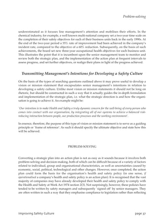 underestimated as it focuses line management’s attention and mobilises their efforts. In the
chemical industry, for example, a well known multi-national company set a two-year time scale on
the completion of their safety objectives for each of their business units back in the early 1990s. At
the end of the two-year period a 55% rate of improvement had been achieved in the company’s
incident rate, compared to the objective of a 60% reduction. Subsequently, on the basis of such
achievements, the board set new three-year occupational health objectives for each business unit.
This illustrates the point that it is incumbent upon the senior management team to monitor and
review both the strategic plan, and the implementation of the action plan at frequent intervals to
assess progress, and set further objectives, or realign their plans in light of the progress achieved.
Transmitting Management’s Intentions for Developing a Safety Culture
On the basis of the types of searching questions outlined above it may prove useful to develop a
vision or mission statement that encapsulates senior management’s intentions in relation to
developing a safety culture. Unlike most vision or mission statements it should not be long on
rhetoric, but should be constructed in such a way that it actually guides the in-depth formulation
and implementation of the strategic plan, i.e. what the strategic direction is and how the organi-
sation is going to achieve it. An example might be:
`Our intention is to make Health and Safety a truly dynamic concern for the well-being of every person who
comes into contact with our organisation, by integrating all of our systems to achieve a balanced risk-
reducing interaction between people, our production processes and the working environment’.
In essence, therefore, the purpose of this type of vision or mission statement is to serve as a guiding
principle or `frame of reference’. As such it should specify the ultimate objective and state how this
will be achieved.
PROBLEM-SOLVING
Converting a strategic plan into an action plan is not as easy as it sounds because it involves both
problem-solving and decision-making, both of which can be difficult because of a variety of factors
related to individual, group and organisational characteristics, as well as uncertainties caused by
economic, social, political, technological and other changes. However, once completed, the action
plan could form the basis for the organisation’s health and safety policy (in one sense, if
operationalised a company’s health and safety policy is an action plan). It is recognised that the vast
majority of companies may have already developed their health and safety policy to comply with
the Health and Safety at Work Act 1974 section 2(3). Not surprisingly, however, these policies have
tended to be written by safety managers and subsequently `signed off’ by senior managers. They
are often written in such a way that they emphasise compliance to legislation rather than reflecting
JnqspwjohTbgfuzDvmuvsf qbhf48
Problem-solving
 
