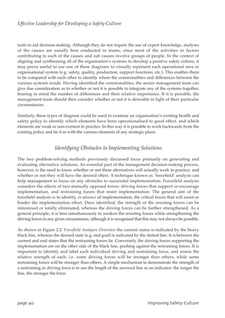 tools to aid decision-making. Although they do not require the use of expert knowledge, analyses
of the causes are usually best conducted in teams, since most of the activities or factors
contributing to each of the causes and sub causes involve groups of people. In the context of
aligning and synthesising all of the organisation’s systems to develop a positive safety culture, it
may prove useful to use one of these diagrams to visually represent each operational area or
organisational system (e.g. safety, quality, production, support functions, etc.). This enables them
to be compared with each other to identify where the commonalities and differences between the
various systems reside. Having identified the commonalities, the senior management team can
give due consideration as to whether or not it is possible to integrate any of the systems together,
bearing in mind the number of differences and their relative importance. If it is possible, the
management team should then consider whether or not it is desirable in light of their particular
circumstances.
Similarly, these types of diagram could be used to examine an organisation’s existing health and
safety policy to identify which elements have been operationalised to good effect, and which
elements are weak or non-existent in practice. In this way it is possible to work backwards from the
existing policy and tie it in with the various elements of any strategic plans.
Identifying Obstacles to Implementing Solutions
The two problem-solving methods previously discussed focus primarily on generating and
evaluating alternative solutions. An essential part of the management decision-making process,
however, is the need to know whether or not these alternatives will actually work in practice, and
whether or not they will have the desired effect. A technique known as `forcefield’ analysis can
help management to focus on any obstacles to successful implementation. Forcefield analysis
considers the effects of two mutually opposed forces: driving forces that support or encourage
implementation, and restraining forces that resist implementation. The general aim of the
forcefield analysis is to identify, in advance of implementation, the critical forces that will assist or
hinder the implementation effort. Once identified, the strength of the resisting forces can be
minimised or totally eliminated, whereas the driving forces can be further strengthened. As a
general principle, it is best simultaneously to weaken the resisting forces while strengthening the
driving forces in any given circumstance, although it is recognised that this may not always be possible.
As shown in Figure 2.2: Forcefield Analyses Overview the current status is indicated by the heavy
black line, whereas the desired state (e.g. end goal) is indicated by the dotted line. It is between the
current and end states that the restraining forces lie. Conversely, the driving forces supporting the
implementation are on the other side of the black line, pushing against the restraining forces. It is
important to identify and label each individual driving and restraining force, and assess the
relative strength of each, i.e. some driving forces will be stronger than others, while some
restraining forces will be stronger than others. A simple mechanism to demonstrate the strength of
a restraining or driving force is to use the length of the arrowed line as an indicator: the longer the
line, the stronger the force.
qbhf51 JnqspwjohTbgfuzDvmuvsf
Effective Leadership for Developing a Safety Culture
 
