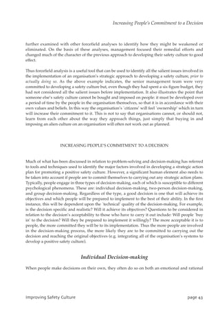 further examined with other forcefield analyses to identify how they might be weakened or
eliminated. On the basis of these analyses, management focused their remedial efforts and
changed much of the character of the previous approach to developing their safety culture to good
effect.
Thus forcefield analysis is a useful tool that can be used to identify all the salient issues involved in
the implementation of an organisation’s strategic approach to developing a safety culture, prior to
actually doing so. As the above example indicates, the senior management team were very
committed to developing a safety culture but, even though they had spent a six figure budget, they
had not considered all the salient issues before implementation. It also illustrates the point that
someone else’s safety culture cannot be bought and imposed on people: it must be developed over
a period of time by the people in the organisation themselves, so that it is in accordance with their
own values and beliefs. In this way the organisation’s `citizens’ will feel `ownership’ which in turn
will increase their commitment to it. This is not to say that organisations cannot, or should not,
learn from each other about the way they approach things, just simply that buying in and
imposing an alien culture on an organisation will often not work out as planned.
INCREASING PEOPLE’S COMMITMENT TO A DECISION
Much of what has been discussed in relation to problem-solving and decision-making has referred
to tools and techniques used to identify the major factors involved in developing a strategic action
plan for promoting a positive safety culture. However, a significant human element also needs to
be taken into account if people are to commit themselves to carrying out any strategic action plans.
Typically, people engage in three types of decision-making, each of which is susceptible to different
psychological phenomena. These are: individual decision-making, two-person decision-making,
and group decision-making. Regardless of the type, a good decision is one that will achieve its
objectives and which people will be prepared to implement to the best of their ability. In the first
instance, this will be dependent upon the `technical’ quality of the decision-making. For example,
is the decision specific and realistic? Will it achieve its objectives? Questions to be considered in
relation to the decision’s acceptability to those who have to carry it out include: Will people `buy
in’ to the decision? Will they be prepared to implement it willingly? The more acceptable it is to
people, the more committed they will be to its implementation. Thus the more people are involved
in the decision-making process, the more likely they are to be committed to carrying out the
decision and reaching the original objectives (e.g. integrating all of the organisation’s systems to
develop a positive safety culture).
Individual Decision-making
When people make decisions on their own, they often do so on both an emotional and rational
JnqspwjohTbgfuzDvmuvsf qbhf54
Increasing People’s Commitment to a Decision
 