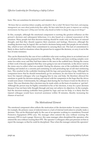 basis. This can sometimes be detected in such statements as:
`We know that we sometimes behave unsafely, and shouldn’t. But so what! We haven’t been hurt, and anyway,
management care more about productivity than safety. We have asked them for years to improve our working
environment, but they won’t. If they won’t do that, why should we bother to change the way we do things?’
In this, example, although the emotional component is exerting the greatest influence on this
person’s decision and subsequent behaviour, it is also based on a rational assessment of the
situation. Many people feel that decision-making should be made only on the basis of rational
thought, and that they should suppress their emotions and feelings. However, although the
resulting decision may be logical, this can lead to decisions being made that people do not actually
like, which in turn will affect their commitment to carrying them out. This lack of commitment is
likely to show itself in situations where the person has to support the decision, or carry it out in the
face of some resistance.
This can be illustrated by the case of two scaffolders who were working alone in an isolated area of
an old plant that was being prepared for dismantling. The offices and main working complex were
some two miles away and they had been taken to the area in the scaffold lorry. During the course
of their work it became apparent that they were going to run out of materials, so the driver went to
the stores area to collect what was needed. During his absence, one of the scaffolders fell off the
building and landed on a concrete pad containing six inch protruding tips of old steel reinforcing
bars. This resulted in the scaffolder breaking both his legs and puncturing a lung. Although his
companion knew that he should immediately go for assistance, he also knew he would have to
leave his injured colleague who was begging him to stay and help. He therefore allowed his
emotions to guide his decision-making and stayed with his companion in the hope that the driver
would soon return. Unfortunately, his colleague died during the two hours it took for the driver to
return. This case illustrates that a decision may be made solely on the basis of emotion or `gut feel’.
Although the person may be highly committed to his or her decision, it may be a poor decision
because it has not been fully thought through and may not achieve its objectives. In the example,
had the decision-making scaffolder been guided by logic and run for help, it is likely that his
injured colleague would have received assistance within 30 minutes, thereby increasing his
chances of survival.
The Motivational Element
The emotional component often reflects the motivation of the decision-maker. In many instances,
for example, the primary cause of indecisiveness is a lack of internal motivation to actually make a
decision. This can be illustrated aptly by the case of an operator working in a mandatory Personal
Protective Equipment (PPE) area. His manager often entered the area without wearing the
necessary PPE to read a gauge. However, this same manager often disciplined the operators who
entered the area without wearing their PPE. The operator’s colleagues often put pressure on him to
report the manager, so that he could be disciplined. Thus when the manager entered the operators’
qbhf55 JnqspwjohTbgfuzDvmuvsf
Effective Leadership for Developing a Safety Culture
 