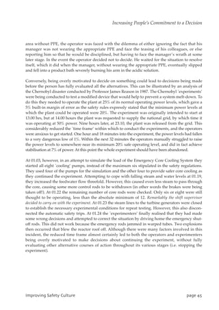 area without PPE, the operator was faced with the dilemma of either ignoring the fact that his
manager was not wearing the appropriate PPE and face the teasing of his colleagues, or else
reporting him so that he would be disciplined, but having to face the manager’s wrath at some
later stage. In the event the operator decided not to decide. He waited for the situation to resolve
itself, which it did when the manager, without wearing the appropriate PPE, eventually slipped
and fell into a product bath severely burning his arm in the acidic solution.
Conversely, being overly motivated to decide on something could lead to decisions being made
before the person has fully evaluated all the alternatives. This can be illustrated by an analysis of
the Chernobyl disaster conducted by Professor James Reason in 1987. The Chernobyl `experiments’
were being conducted to test a modified device that would help to prevent a system melt-down. To
do this they needed to operate the plant at 25% of its normal operating power levels, which gave a
5% built-in margin of error as the safety rules expressly stated that the minimum power levels at
which the plant could be operated were 20%. The experiment was originally intended to start at
13.00 hrs, but at 14.00 hours the plant was requested to supply the national grid, by which time it
was operating at 50% power. Nine hours later, at 23.10, the plant was released from the grid. This
considerably reduced the `time frame’ within which to conduct the experiments, and the operators
were anxious to get started. One hour and 18 minutes into the experiment, the power levels had fallen
to a very dangerous low of 1%. Within the next 32 minutes the operators manually struggled to raise
the power levels to somewhere near its minimum 20% safe operating level, and did in fact achieve
stabilisation at 7% of power. At this point the whole experiment should have been abandoned.
At 01.03, however, in an attempt to simulate the load of the Emergency Core Cooling System they
started all eight `cooling’ pumps, instead of the maximum six stipulated in the safety regulations.
They used four of the pumps for the simulation and the other four to provide safer core cooling as
they continued the experiment. Attempting to cope with falling steam and water levels at 01.19,
they increased the feedwater flow threefold. However, this caused even less steam to pass through
the core, causing some more control rods to be withdrawn (in other words the brakes were being
taken off!). At 01.22 the remaining number of core rods were checked. Only six or eight were still
thought to be operating, less than the absolute minimum of 12. Remarkably the shift supervisor
decided to carry on with the experiment. At 01.23 the steam lines to the turbine generators were closed
to establish the necessary experimental conditions for repeat testing. However, this also discon-
nected the automatic safety trips. At 01.24 the `experimenters’ finally realised that they had made
some wrong decisions and attempted to correct the situation by driving home the emergency shut-
off rods. This did not work because the emergency rods jammed in warped tubes. Two explosions
then occurred that blew the reactor roof off. Although there were many factors involved in this
incident, the reduced time frame almost certainly led to both the operators and experimenters
being overly motivated to make decisions about continuing the experiment, without fully
evaluating other alternative courses of action throughout its various stages (i.e. stopping the
experiment).
JnqspwjohTbgfuzDvmuvsf qbhf56
Increasing People’s Commitment to a Decision
 
