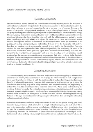 Information Availability
In some instances people do not have all the information they need to predict the outcomes of
different courses of action. The potentially disastrous consequences of this can be illustrated by the
case of an explosion in pipework caused by the use of a wrong type of coupler. Because of the
nature of the product, the pipework was joined by special couplings instead of flanges. These
couplings needed particular bonding arrangements to prevent the build-up of electrostatic energy.
However, during maintenance a standard rubber sleeve had been used to replace one of the special
couplings. Subsequently, the section of the pipework with the rubber sleeve was ignited by a static
electricity charge. Although nobody was injured the consequences could have been much more
serious. Investigations revealed that the fitter had not been informed about the importance of the
particular bonding arrangements, and had made a decision about the choice of a rubber sleeve
based on his previous experience. A similar example is provided by the Herald of Free Enterprise
disaster. Because no one person had been allocated responsibility for monitoring the status of the
bow doors, information about previous `open door’ incidents was not readily available. This
meant that the potential risks of leaving port with open bow doors had not been taken into consid-
eration when the company were devising and implementing their safety systems. It also illustrates
the point that in many organisations the only safety information available to decision-makers is
limited to that gained from accident and near miss reports. In turn, this over-reliance on such
reports means that useful information about the impact of previous safety-related decisions also
tends to be limited (see Chapter 5).
Competing Alternatives
Too many competing alternatives can also cause problems for anyone struggling to select the best
alternative. In essence, the decision-maker has to judge the relative merits of each and prioritise
them according to how well they fit with the decision’s objectives based on the perceived costs and
benefits of all possible outcomes. However, difficulties often arise when people try to assess the
alternatives because they may not be easily compared. This leads to a tendency for people to try to
reduce the available alternatives into a common framework. When done systematically the
resulting decision is usually the optimal one (e.g. using cause/effect diagrams, etc.). More often
than not, however, decision-makers faced with large amounts of competing information merely
tend to select and focus on those pieces of information that confirm what the person already
believes is the right course of action while ignoring the alternatives, thus arriving at a satisfactory
rather than optimal solution.
Sometimes none of the alternatives being considered is viable, and the person blindly goes round
in circles trying to decide which alternative to accept, without recognising the fact. Often this is
due to the person just making comparisons between all alternatives, rather than taking into
account the practicality of each in a given situation. This illustrates the point that viability and
acceptability problems are often linked to specific situational constraints. For example, `I can’t
behave safely when undoing valves, simply because they are ten foot above the floor level, and the
qbhf57 JnqspwjohTbgfuzDvmuvsf
Effective Leadership for Developing a Safety Culture
 