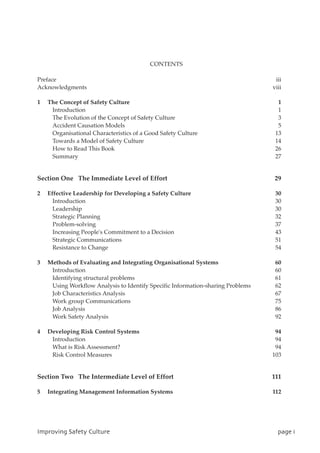 CONTENTS
Preface iii
Acknowledgments viii
1 The Concept of Safety Culture 1
Introduction 1
The Evolution of the Concept of Safety Culture 3
Accident Causation Models 5
Organisational Characteristics of a Good Safety Culture 13
Towards a Model of Safety Culture 14
How to Read This Book 26
Summary 27
Section One The Immediate Level of Effort 29
2 Effective Leadership for Developing a Safety Culture 30
Introduction 30
Leadership 30
Strategic Planning 32
Problem-solving 37
Increasing People's Commitment to a Decision 43
Strategic Communications 51
Resistance to Change 54
3 Methods of Evaluating and Integrating Organisational Systems 60
Introduction 60
Identifying structural problems 61
Using Workflow Analysis to Identify Specific Information-sharing Problems 62
Job Characteristics Analysis 67
Work group Communications 75
Job Analysis 86
Work Safety Analysis 92
4 Developing Risk Control Systems 94
Introduction 94
What is Risk Assessment? 94
Risk Control Measures 103
Section Two The Intermediate Level of Effort 111
5 Integrating Management Information Systems 112
JnqspwjohTbgfuzDvmuvsf qbhfj
 