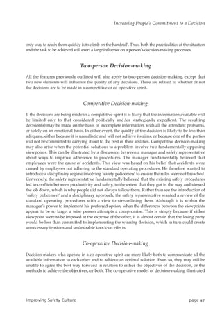only way to reach them quickly is to climb on the handrail’. Thus, both the practicalities of the situation
and the task to be achieved will exert a large influence on a person’s decision-making processes.
Two-person Decision-making
All the features previously outlined will also apply to two-person decision-making, except that
two new elements will influence the quality of any decisions. These are related to whether or not
the decisions are to be made in a competitive or co-operative spirit.
Competitive Decision-making
If the decisions are being made in a competitive spirit it is likely that the information available will
be limited only to that considered politically and/or strategically expedient. The resulting
decision(s) may be made on the basis of incomplete information, with all the attendant problems,
or solely on an emotional basis. In either event, the quality of the decision is likely to be less than
adequate, either because it is unrealistic and will not achieve its aims, or because one of the parties
will not be committed to carrying it out to the best of their abilities. Competitive decision-making
may also arise when the potential solutions to a problem involve two fundamentally opposing
viewpoints. This can be illustrated by a discussion between a manager and safety representative
about ways to improve adherence to procedures. The manager fundamentally believed that
employees were the cause of accidents. This view was based on his belief that accidents were
caused by employees not adhering to the standard operating procedures. He therefore wanted to
introduce a disciplinary regime involving `safety policemen’ to ensure the rules were not breached.
Conversely, the safety representative fundamentally believed that the existing safety procedures
led to conflicts between productivity and safety, to the extent that they got in the way and slowed
the job down, which is why people did not always follow them. Rather than see the introduction of
`safety policemen’ and a disciplinary approach, the safety representative wanted a review of the
standard operating procedures with a view to streamlining them. Although it is within the
manager’s power to implement his preferred option, when the differences between the viewpoints
appear to be so large, a wise person attempts a compromise. This is simply because if either
viewpoint were to be imposed at the expense of the other, it is almost certain that the losing party
would be less than committed to implementing the winning decision, which in turn could create
unnecessary tensions and undesirable knock-on effects.
Co-operative Decision-making
Decision-makers who operate in a co-operative spirit are more likely both to communicate all the
available information to each other and to achieve an optimal solution. Even so, they may still be
unable to agree the best way forward in relation to either the objectives of the decision, or the
methods to achieve the objectives, or both. The co-operative model of decision-making illustrated
JnqspwjohTbgfuzDvmuvsf qbhf58
Increasing People’s Commitment to a Decision
 
