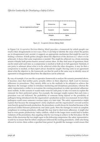 in Figure 2.4: Co-operative Decision-Making Model provides a framework by which people can
resolve their disagreements in two ways. First, it can help to identify the areas where the parties
are in disagreement and, second, it suggests an appropriate mechanism that might be used for
finding a solution. If both parties disagree about the objectives of the decision (i.e. what is to be
achieved), it shows that some inspiration is needed. This might be achieved via a brain-storming
session whereby both parties bounce around various ideas. As they find areas of agreement, these
can be noted until such time as a compromise is reached or both are in full agreement. Similarly, if
one party is adamant about what is to be achieved while the other disagrees, it may be that a
compromise is needed, or that expert advice should be sought. Having come to an agreement
about what the objective is, the framework can then be used in the same way to identify areas of
agreement or disagreement about how the objectives can be achieved.
By way of example, if we use the co-operative framework to analyse the scenario presented above,
it becomes clear that neither party actually differs in their objectives. Both want to increase
adherence to procedures. They merely differ as to the methods to be adopted to achieve the
objectives: the manager wishes to introduce monitoring and disciplinary procedures, whereas the
safety representative wishes to re-examine the existing procedures to make operational adherence
more realistic. In this scenario it would make sense for each party to take it in turns to explain the
rationale for their preferred option. For example, the manager might explain that each time a
procedure was not followed, the probability of someone being injured or the possibility of
pathogens being introduced into the organisation’s production system was increased. In turn these
pathogens could cause someone a serious injury at a later date. The safety representative might
explain that because the management’s daily emphasis and the organisation’s reward systems
were heavily geared towards production, the procedures would always be breached because of the
perceived conflict between productivity and safety goals. Were the manager to insist on complete
compliance to existing procedures, although this may lead to short-term adherence, it might also
lead to even greater productivity/safety conflicts, which in the longer term would lead to further
violations of the procedures, thus negating what he was trying to achieve in the first place. On the
basis of this discussion the two might agree to the following compromise: the safety representative
would try to ensure that his fellow employees followed the existing procedures, while also being
allowed to review them within a specified time period. In parallel the manager would ensure that
qbhf59 JnqspwjohTbgfuzDvmuvsf
Effective Leadership for Developing a Safety Culture
 
