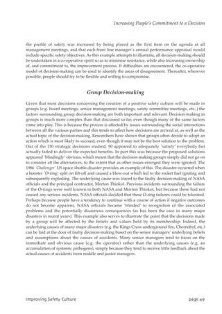 the profile of safety was increased by being placed as the first item on the agenda at all
management meetings, and that each front line manager’s annual performance appraisal would
include specific safety objectives. As this example attempts to illustrate, all decision-making should
be undertaken in a co-operative spirit so as to minimise resistance, while also increasing ownership
of, and commitment to, the improvement process. If difficulties are encountered, the co-operative
model of decision-making can be used to identify the areas of disagreement. Thereafter, wherever
possible, people should try to be flexible and willing to compromise.
Group Decision-making
Given that most decisions concerning the creation of a positive safety culture will be made in
groups (e.g. board meetings, senior management meetings, safety committee meetings, etc.,) the
factors surrounding group decision-making are both important and relevant. Decision-making in
groups is much more complex than that discussed so far, even though many of the same factors
come into play. This is because the process is affected by issues surrounding the social interactions
between all the various parties and this tends to affect how decisions are arrived at, as well as the
actual topic of the decision-making. Researchers have shown that groups often decide to adopt an
action which is most likely to succeed, even though it may not be the best solution to the problem.
Out of the 150 strategic decisions studied, 90 appeared to adequately `satisfy’ everybody but
actually failed to deliver the expected benefits. In part this was because the proposed solutions
appeared `blindingly’ obvious, which meant that the decision-making groups simply did not go on
to consider all the alternatives, to the extent that as other issues emerged they were ignored. The
1986 `Challenger’ US space shuttle disaster provides an example of this. The disaster occurred when
a booster `O-ring’ split on lift-off and caused a blow-out which led to the rocket fuel igniting and
subsequently exploding. The underlying cause was traced to the faulty decision-making of NASA
officials and the principal contractor, Morton Thiokol. Previous incidents surrounding the failure
of the O-rings were well known to both NASA and Morton Thiokol, but because these had not
caused any serious incidents, NASA officials decided that these O-ring failures could be tolerated.
Perhaps because people have a tendency to continue with a course of action if negative outcomes
do not become apparent, NASA officials became `blinded’ to recognition of the associated
problems and the potentially disastrous consequences (as has been the case in many major
disasters in recent years). This example also serves to illustrate the point that the decisions made
by a group will be affected by the beliefs and values held by its membership. Indeed, the
underlying causes of many major disasters (e.g. the Kings Cross underground fire, Chernobyl, etc.)
can be laid at the door of faulty decision-making based on the senior managers’ underlying beliefs
and assumptions about the causes of accidents. Many senior managers tend to focus on the
immediate and obvious cause (e.g. the operator) rather than the underlying causes (e.g. an
accumulation of systemic pathogens), simply because they tend to receive little feedback about the
actual causes of accidents from middle and junior managers.
JnqspwjohTbgfuzDvmuvsf qbhf5:
Increasing People’s Commitment to a Decision
 