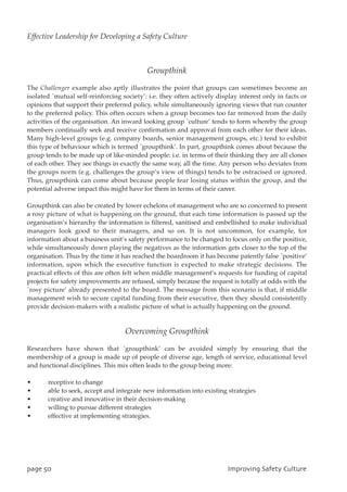 Groupthink
The Challenger example also aptly illustrates the point that groups can sometimes become an
isolated `mutual self-reinforcing society’: i.e. they often actively display interest only in facts or
opinions that support their preferred policy, while simultaneously ignoring views that run counter
to the preferred policy. This often occurs when a group becomes too far removed from the daily
activities of the organisation. An inward looking group `culture’ tends to form whereby the group
members continually seek and receive confirmation and approval from each other for their ideas.
Many high-level groups (e.g. company boards, senior management groups, etc.) tend to exhibit
this type of behaviour which is termed `groupthink’. In part, groupthink comes about because the
group tends to be made up of like-minded people: i.e. in terms of their thinking they are all clones
of each other. They see things in exactly the same way, all the time. Any person who deviates from
the groups norm (e.g. challenges the group’s view of things) tends to be ostracised or ignored.
Thus, groupthink can come about because people fear losing status within the group, and the
potential adverse impact this might have for them in terms of their career.
Groupthink can also be created by lower echelons of management who are so concerned to present
a rosy picture of what is happening on the ground, that each time information is passed up the
organisation’s hierarchy the information is filtered, sanitised and embellished to make individual
managers look good to their managers, and so on. It is not uncommon, for example, for
information about a business unit’s safety performance to be changed to focus only on the positive,
while simultaneously down playing the negatives as the information gets closer to the top of the
organisation. Thus by the time it has reached the boardroom it has become patently false `positive’
information, upon which the executive function is expected to make strategic decisions. The
practical effects of this are often felt when middle management’s requests for funding of capital
projects for safety improvements are refused, simply because the request is totally at odds with the
`rosy picture’ already presented to the board. The message from this scenario is that, if middle
management wish to secure capital funding from their executive, then they should consistently
provide decision-makers with a realistic picture of what is actually happening on the ground.
Overcoming Groupthink
Researchers have shown that `groupthink’ can be avoided simply by ensuring that the
membership of a group is made up of people of diverse age, length of service, educational level
and functional disciplines. This mix often leads to the group being more:
• receptive to change
• able to seek, accept and integrate new information into existing strategies
• creative and innovative in their decision-making
• willing to pursue different strategies
• effective at implementing strategies.
qbhf61 JnqspwjohTbgfuzDvmuvsf
Effective Leadership for Developing a Safety Culture
 