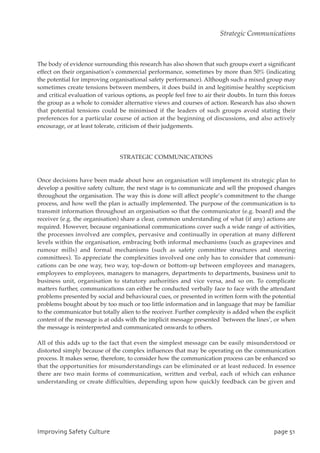 The body of evidence surrounding this research has also shown that such groups exert a significant
effect on their organisation’s commercial performance, sometimes by more than 50% (indicating
the potential for improving organisational safety performance). Although such a mixed group may
sometimes create tensions between members, it does build in and legitimise healthy scepticism
and critical evaluation of various options, as people feel free to air their doubts. In turn this forces
the group as a whole to consider alternative views and courses of action. Research has also shown
that potential tensions could be minimised if the leaders of such groups avoid stating their
preferences for a particular course of action at the beginning of discussions, and also actively
encourage, or at least tolerate, criticism of their judgements.
STRATEGIC COMMUNICATIONS
Once decisions have been made about how an organisation will implement its strategic plan to
develop a positive safety culture, the next stage is to communicate and sell the proposed changes
throughout the organisation. The way this is done will affect people’s commitment to the change
process, and how well the plan is actually implemented. The purpose of the communication is to
transmit information throughout an organisation so that the communicator (e.g. board) and the
receiver (e.g. the organisation) share a clear, common understanding of what (if any) actions are
required. However, because organisational communications cover such a wide range of activities,
the processes involved are complex, pervasive and continually in operation at many different
levels within the organisation, embracing both informal mechanisms (such as grapevines and
rumour mills) and formal mechanisms (such as safety committee structures and steering
committees). To appreciate the complexities involved one only has to consider that communi-
cations can be one way, two way, top-down or bottom-up between employees and managers,
employees to employees, managers to managers, departments to departments, business unit to
business unit, organisation to statutory authorities and vice versa, and so on. To complicate
matters further, communications can either be conducted verbally face to face with the attendant
problems presented by social and behavioural cues, or presented in written form with the potential
problems bought about by too much or too little information and in language that may be familiar
to the communicator but totally alien to the receiver. Further complexity is added when the explicit
content of the message is at odds with the implicit message presented `between the lines’, or when
the message is reinterpreted and communicated onwards to others.
All of this adds up to the fact that even the simplest message can be easily misunderstood or
distorted simply because of the complex influences that may be operating on the communication
process. It makes sense, therefore, to consider how the communication process can be enhanced so
that the opportunities for misunderstandings can be eliminated or at least reduced. In essence
there are two main forms of communication, written and verbal, each of which can enhance
understanding or create difficulties, depending upon how quickly feedback can be given and
JnqspwjohTbgfuzDvmuvsf qbhf62
Strategic Communications
 