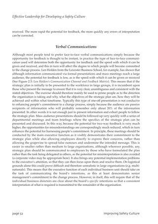 received. The more rapid the potential for feedback, the more quickly any errors of interpretation
can be corrected.
Verbal Communications
Although most people tend to prefer face-to-face verbal communications simply because the
opportunity for feedback is thought to be instant, in practice the type of face-to-face communi-
cation used will determine both the opportunity for feedback and the speed with which it can be
given and received, and this in turn will affect the degree to which people will become committed
to the change process. Len Holden from the Leicester Business School, for example, has shown that
although information communicated via formal presentations and mass meetings reach a large
audience, the potential for feedback is low, as is the speed with which it can be given or received
(See Figure 2.5: Len Holden’s Communication Channel and Feedback Matrix). This means that if the
strategic plan is initially to be presented to the workforce in large groups, it is incumbent upon
those who present the message to ensure that it is very clear, unambiguous and consistent with the
stated objectives. The exercise should therefore mainly be used to prime people as to the direction
the organisation is taking and why, what the objectives of the strategic plan are, how they will be
achieved and within what timeframe. Typically this type of one-off presentation is not conducive
to enhancing people’s commitment to a change process, simply because the audience are passive
recipients of information who will probably remember only about 20% of the information
presented. In other words it is not enough just to present information and exhort people to follow
the strategic plan. Mass audience presentations should be followed up very quickly with a series of
departmental meetings and team briefings where the specifics of the strategic plan can be
presented and discussed. In this way, because the potential for two-way feedback is very much
higher, the opportunities for misunderstandings are correspondingly much reduced, which in turn
enhances the potential for harnessing people’s commitment. In principle, these meetings should be
conducted by the main executive function as it visibly demonstrates their commitment to the
strategic plan while also allowing employees directly to express their concerns, rather than
allowing the grapevine to spread false rumours and undermine the intended message. This is
easier in smaller rather than medium to large organisations, although wherever possible, any
strategic plan should be communicated to employees by those who have formulated the plan
rather than the task being delegated to others, as the potential for misinterpretation is also avoided
(a corporate video may be appropriate here). It also brings any potential implementation problems
to the executive’s attention, so that they can then focus upon them and resolve them. On logistical
grounds alone this could prove difficult and therefore unrealistic in large organisations (e.g. multi-
nationals). This means that the executive function of each individual business unit should take on
the task of communicating the board’s intentions, as this at least demonstrates senior
management’s commitment to the change process. However, in itself, this will require that all the
individual business directors are clear about the board’s specific intentions so that a consistent
interpretation of what is required is transmitted to the remainder of the organisation.
qbhf63 JnqspwjohTbgfuzDvmuvsf
Effective Leadership for Developing a Safety Culture
 